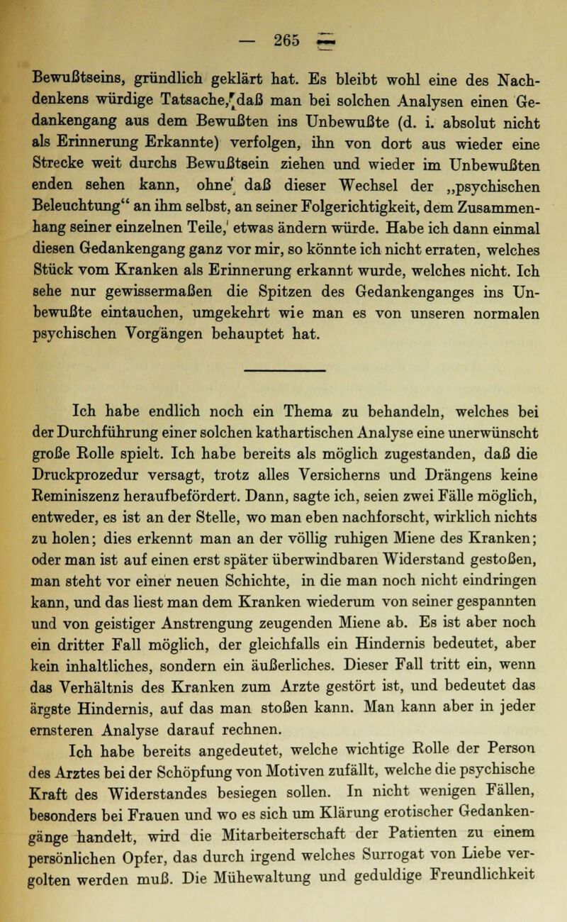Bewußtseins, gründlich geklärt hat. Es bleibt wohl eine des Nach- denkens würdige Tatsache,^ daß man bei solchen Analysen einen Ge- dankengang aus dem Bewußten ins Unbewußte (d. i. absolut nicht als Erinnerung Erkannte) verfolgen, ihn von dort aus wieder eine Strecke weit durchs Bewußtsein ziehen und wieder im Unbewußten enden sehen kann, ohne daß dieser Wechsel der „psychischen Beleuchtung an ihm selbst, an seiner Folgerichtigkeit, dem Zusammen- hang seiner einzelnen Teile,' etwas ändern würde. Habe ich dann einmal diesen Gedankengang ganz vor mir, so könnte ich nicht erraten, welches Stück vom Kranken als Erinnerung erkannt wurde, welches nicht. Ich sehe nur gewissermaßen die Spitzen des Gedankenganges ins Un- bewußte eintauchen, umgekehrt wie man es von unseren normalen psychischen Vorgängen behauptet hat. Ich habe endlich noch ein Thema zu behandeln, welches bei der Durchführung einer solchen kathartischen Analyse eine unerwünscht große Rolle spielt. Ich habe bereits als möglich zugestanden, daß die Druckprozedur versagt, trotz alles Versicherns und Drängens keine Reminiszenz heraufbefördert. Dann, sagte ich, seien zwei Fälle möglich, entweder, es ist an der Stelle, wo man eben nachforscht, wirklich nichts zu holen; dies erkennt man an der völlig ruhigen Miene des Kranken; oder man ist auf einen erst später überwindbaren Widerstand gestoßen, man steht vor einer neuen Schichte, in die man noch nicht eindringen kann, und das liest man dem Kranken wiederum von seiner gespannten und von geistiger Anstrengung zeugenden Miene ab. Es ist aber noch ein dritter Fall möglich, der gleichfalls ein Hindernis bedeutet, aber kein inhaltliches, sondern ein äußerliches. Dieser Fall tritt ein, wenn das Verhältnis des Kranken zum Arzte gestört ist, und bedeutet das ärgste Hindernis, auf das man stoßen kann. Man kann aber in jeder ernsteren Analyse darauf rechnen. Ich habe bereits angedeutet, welche wichtige Rolle der Person des Arztes bei der Schöpfung von Motiven zufällt, welche die psychische Kraft des Widerstandes besiegen sollen. In nicht wenigen Fällen, besonders bei Frauen und wo es sich um Klärung erotischer Gedanken- gänge handelt, wird die Mitarbeiterschaft der Patienten zu einem persönlichen Opfer, das durch irgend welches Surrogat von Liebe ver- golten werden muß. Die Mühewaltung und geduldige Freundlichkeit
