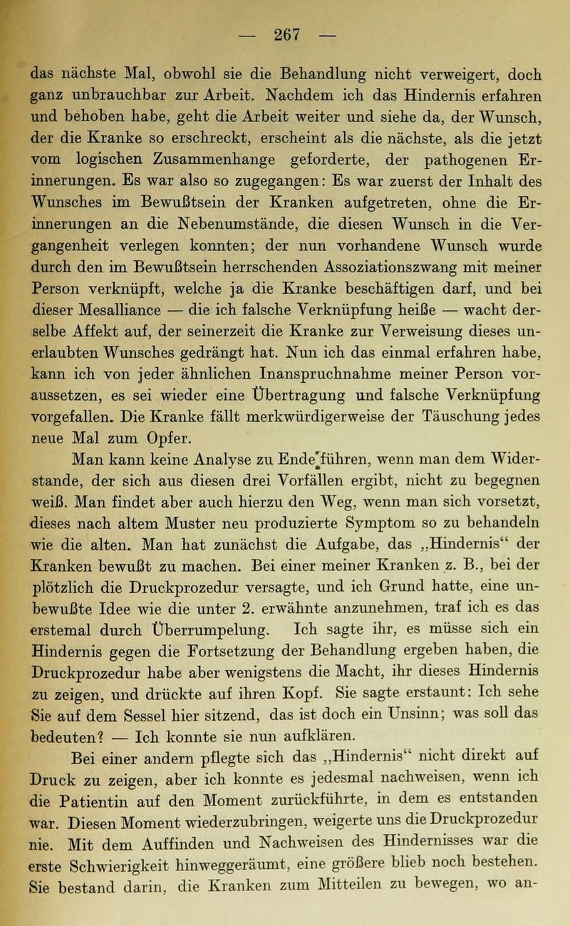 das nächste Mal, obwohl sie die Behandlung nicht verweigert, doch ganz unbrauchbar zur Arbeit. Nachdem ich das Hindernis erfahren und behoben habe, geht die Arbeit weiter und siehe da, der Wunsch, der die Kranke so erschreckt, erscheint als die nächste, als die jetzt vom logischen Zusammenhange geforderte, der pathogenen Er- innerungen. Es war also so zugegangen: Es war zuerst der Inhalt des Wunsches im Bewußtsein der Kranken aufgetreten, ohne die Er- innerungen an die Nebenumstände, die diesen Wunsch in die Ver- gangenheit verlegen konnten; der nun vorhandene Wunsch wurde durch den im Bewußtsein herrschenden Assoziationszwang mit meiner Person verknüpft, welche ja die Kranke beschäftigen darf, und bei dieser Mesalliance — die ich falsche Verknüpfung heiße — wacht der- selbe Affekt auf, der seinerzeit die Kranke zur Verweisung dieses un- erlaubten Wunsches gedrängt hat. Nun ich das einmal erfahren habe, kann ich von jeder ähnlichen Inanspruchnahme meiner Person vor- aussetzen, es sei wieder eine Übertragung und falsche Verknüpfung vorgefallen. Die Kranke fällt merkwürdigerweise der Täuschung jedes neue Mal zum Opfer. Man kann keine Analyse zu Ende'führen, wenn man dem Wider- stände, der sich aus diesen drei Vorfällen ergibt, nicht zu begegnen weiß. Man findet aber auch hierzu den Weg, wenn man sich vorsetzt, dieses nach altem Muster neu produzierte Symptom so zu behandeln wie die alten. Man hat zunächst die Aufgabe, das „Hindernis der Kranken bewußt zu machen. Bei einer meiner Kranken z. B., bei der plötzlich die Druckprozedur versagte, und ich Grund hatte, eine un- bewußte Idee wie die unter 2. erwähnte anzunehmen, traf ich es das erstemal durch Überrumpelung. Ich sagte ihr, es müsse sich ein Hindernis gegen die Fortsetzung der Behandlung ergeben haben, die Druckprozedur habe aber wenigstens die Macht, ihr dieses Hindernis zu zeigen, und drückte auf ihren Kopf. Sie sagte erstaunt: Ich sehe Sie auf dem Sessel hier sitzend, das ist doch ein Unsinn; was soll das bedeuten? — Ich konnte sie nun aufklären. Bei einer andern pflegte sich das „Hindernis nicht direkt auf Druck zu zeigen, aber ich konnte es jedesmal nachweisen, wenn ich die Patientin auf den Moment zurückführte, in dem es entstanden war. Diesen Moment wiederzubringen, weigerte uns die Druckprozedur nie. Mit dem Auffinden und Nachweisen des Hindernisses war die erste Schwierigkeit hinweggeräumt, eine größere blieb noch bestehen. Sie bestand darin, die Kranken zum Mitteilen zu bewegen, wo an-