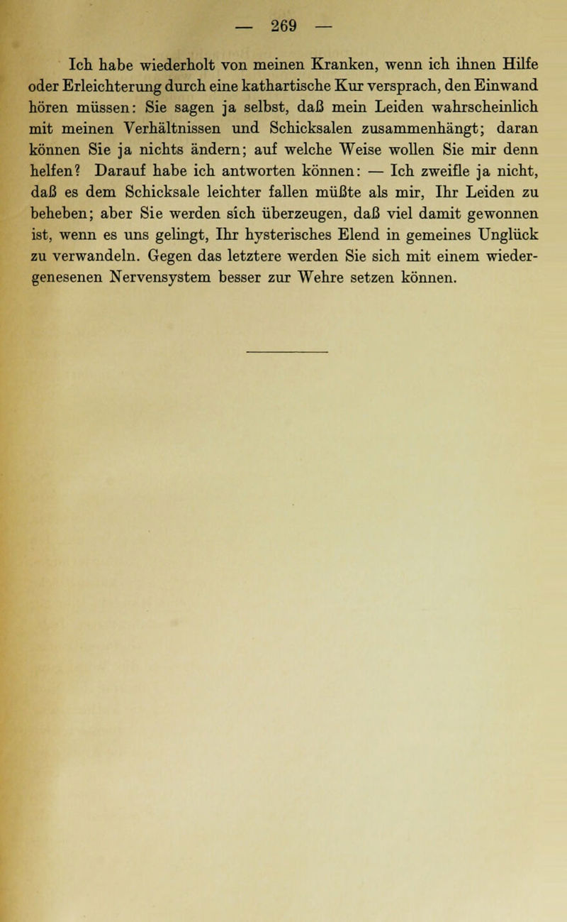 Ich habe wiederholt von meinen Kranken, wenn ich ihnen Hilfe oder Erleichterung durch eine kathartische Kur versprach, den Einwand hören müssen: Sie sagen ja selbst, daß mein Leiden wahrscheinlich mit meinen Verhältnissen und Schicksalen zusammenhängt; daran können Sie ja nichts ändern; auf welche Weise wollen Sie mir denn helfen? Darauf habe ich antworten können: — Ich zweifle ja nicht, daß es dem Schicksale leichter fallen müßte als mir, Ihr Leiden zu beheben; aber Sie werden sich überzeugen, daß viel damit gewonnen ist, wenn es uns gelingt, Ihr hysterisches Elend in gemeines Unglück zu verwandeln. Gegen das letztere werden Sie sich mit einem wieder- genesenen Nervensystem besser zur Wehre setzen können.