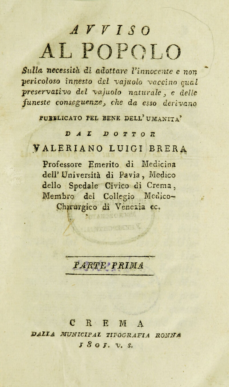 Arriso AL POPOLO Sulla necessitò, di adottare l'innocente e non •pericoloso innesto dpi vajuolo vaccino quel preservativo dtl vajuolo naturale , e delle funeste conseguenze_, che da esso devivano PUBBLICATO PEL BENE ©ELL'UMANITÀ* DAI DOTTOR VALERJANO LUIGI BRERA, Professore Emerito di Medicina dell' Università di Pavia , Medico dello Spedale Civico di Crema, Membro dei Collegio Medico- Chirurgico di Venezia ec. PARTE'PRIMA CREMA BAILA MUNICIPAl TIFOC-RAFIA RONiTM j 8 q j. v. s.