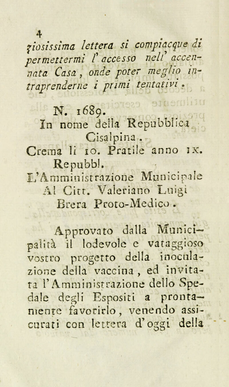 fiosissima lettera si compiacque di permettermi t accesso neh accen- nata Casa , onde poter meglio in- traprenderne ì primi tentativi. N. 1689. In nome delia Repubblica Cisalpina . Crema li io. Pratile anno ix. RepubbJ, L'Amministrazione Municipale Al Cittì, Valeriano Luigi Brera Proto-Medico . Approvato dalla Munici- palità il lodevole e vataggioso vostro progetto della inocula- zione della vaccina , ed invita- ta l'Amministrazione dello Spe- dale degli Espositi a pronta- mente favorirlo, venendo assi- curati con lettera d'oggi della
