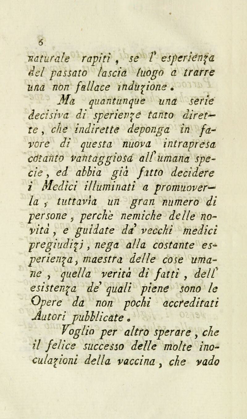 naturale rapiti , se £ esperiènza del passato lascia luogo a trarre una non fallace induzione • Ma quantunque una serie decisiva di speriev^é tanto diret— te, che indirette deponga in fa- vore di questa nuova intrapresa cotanto vantaggiosa al £ umana spe- cie , ed abbia già fitto decidere i Medici illuminati a promuover- la > tuttavìa un gran numero di persone ? perche nemiche delle no- vità , e guidate da vecchi Medici pregiudizi, nega alla costante es- perienza y maestra delle cose uma- ne , quella verità di fatti , dell esistenza de' quali piene sono le Opere da non pochi accreditati Autori pubblicate. Voglio per altro sperare , che il felice successo delle molte ino- culazioni della vaccina, che vado