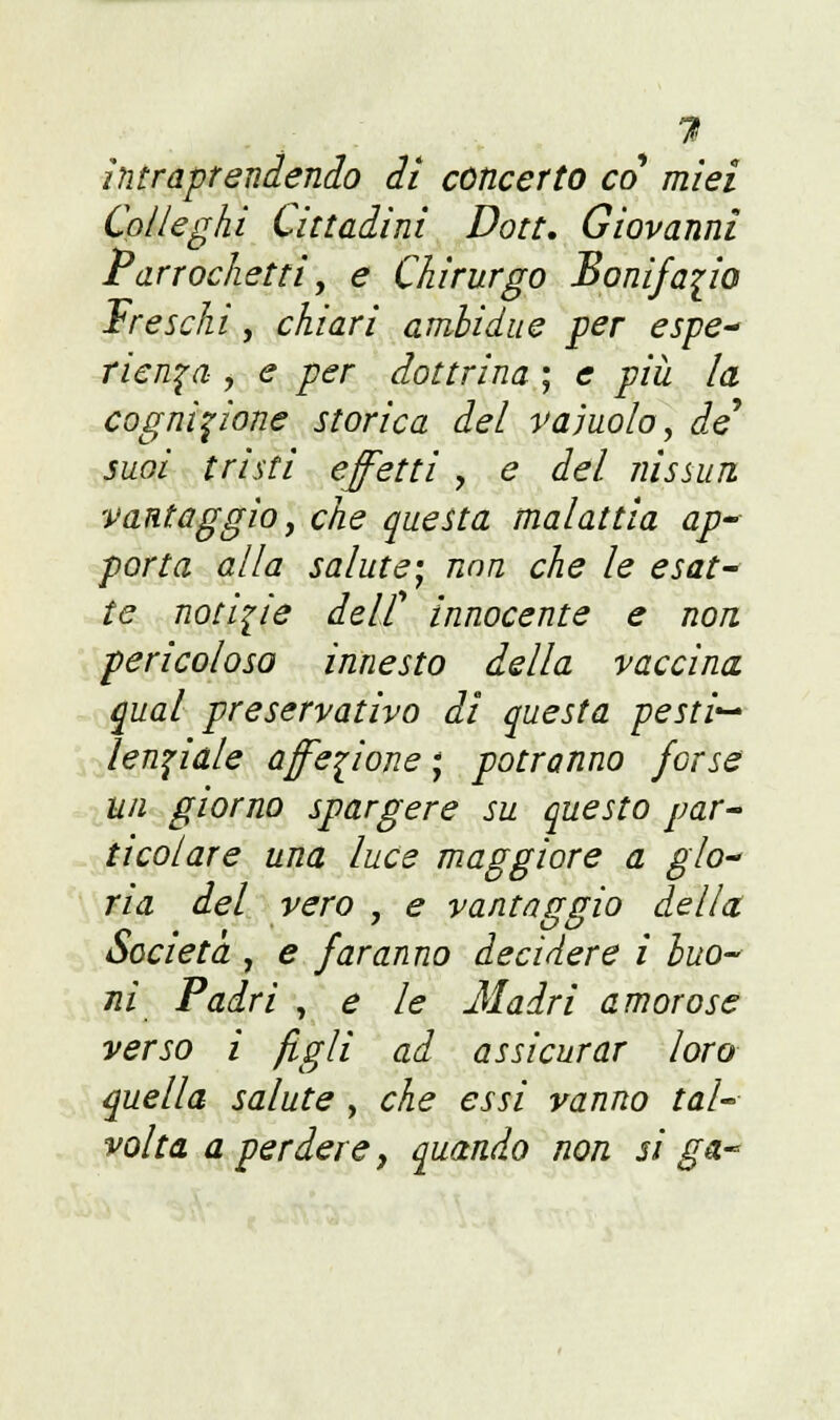 ?< intraprendendo di concerto co miei Colleghi Cittadini Don. Giovanni Parrochetti, e Chirurgo Bonifacio Freschi, chiari ambi due per espe- ricada , e per dottrina ; e più la cognizione storica del vainolo, de* suoi tristi effetti , e del nissun vantaggio, che questa malattia ap- porta alla salute; nnn che le esat- non. te notizie delf innocente e pericoloso innesto della vaccina qual preservativo di questa pestio Unciale affezione ; potranno forse un giorno spargere su questo par- ticolare una luce maggiore a glo- ria del vero , e vantaggio della. Società j e faranno decidere i buo- ni Padri , e le Madri amorose verso i figli ad assicurar loro quella salute , che essi vanno tal- volta a perdere, quando non si ga-