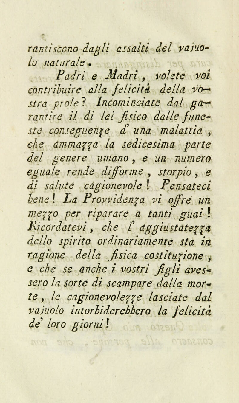 rantìscono dagli assalti del vacuo- lo naturale . Padri e Madri , volete voi contribuire alla feliciti della vo- stra prole ? Incominciate dal ga— rantire il di lei fisico dalle fune- ste conseguente dì! una malattia , che ammala la sedicesima parte del genere umano, e un numero eguale rende difforme , storpio, e di salute cagionevole ! Pensateci bene ! La Provvidenza vi offre un me^o per riparare a tanti guai ! Ricordatevi , che /' aggiustatela dello spirito ordinàriamente sta in, ragione della fisica costituzione j e che se anche i vostri figli aves- sero la sorte di scampare dalla mor- te , le cagionevole^^ lasciate dal vajuolo intorbiderebbero la felicità de loro giorni \
