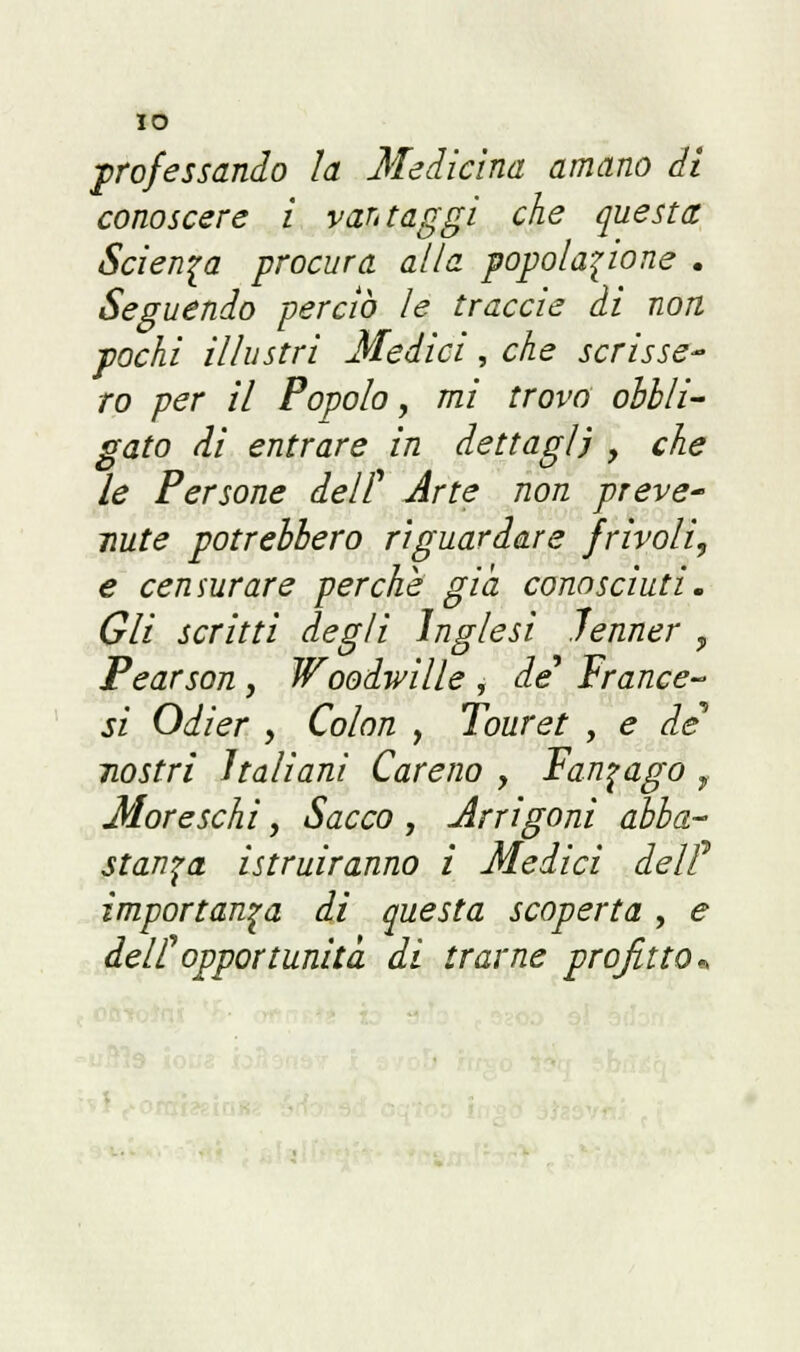 IO professando la Medicina amano di conoscere i vantaggi che questa Scienza procura alla popolazione . Seguendo perciò le traccie di non pochi illustri Medici, che scrisse- ro per il Popolo, mi trovo obbli- gato di entrare in dettagli , che le Persone dell' Arte non preve- nute potrebbero riguardare frivoli, e censurare perche già conosciuti. Gli scritti degli inglesi Jenner ? Pearson, Woodwille , de Trance- si Odier , Colon , Touret , e de* nostri Italiani Careno , Fanfago r Moreschi, Sacco , Arrigoni abba- stanza istruiranno i Medici del? importanza dì questa scoperta, e dell'opportunità di trarne profitto*