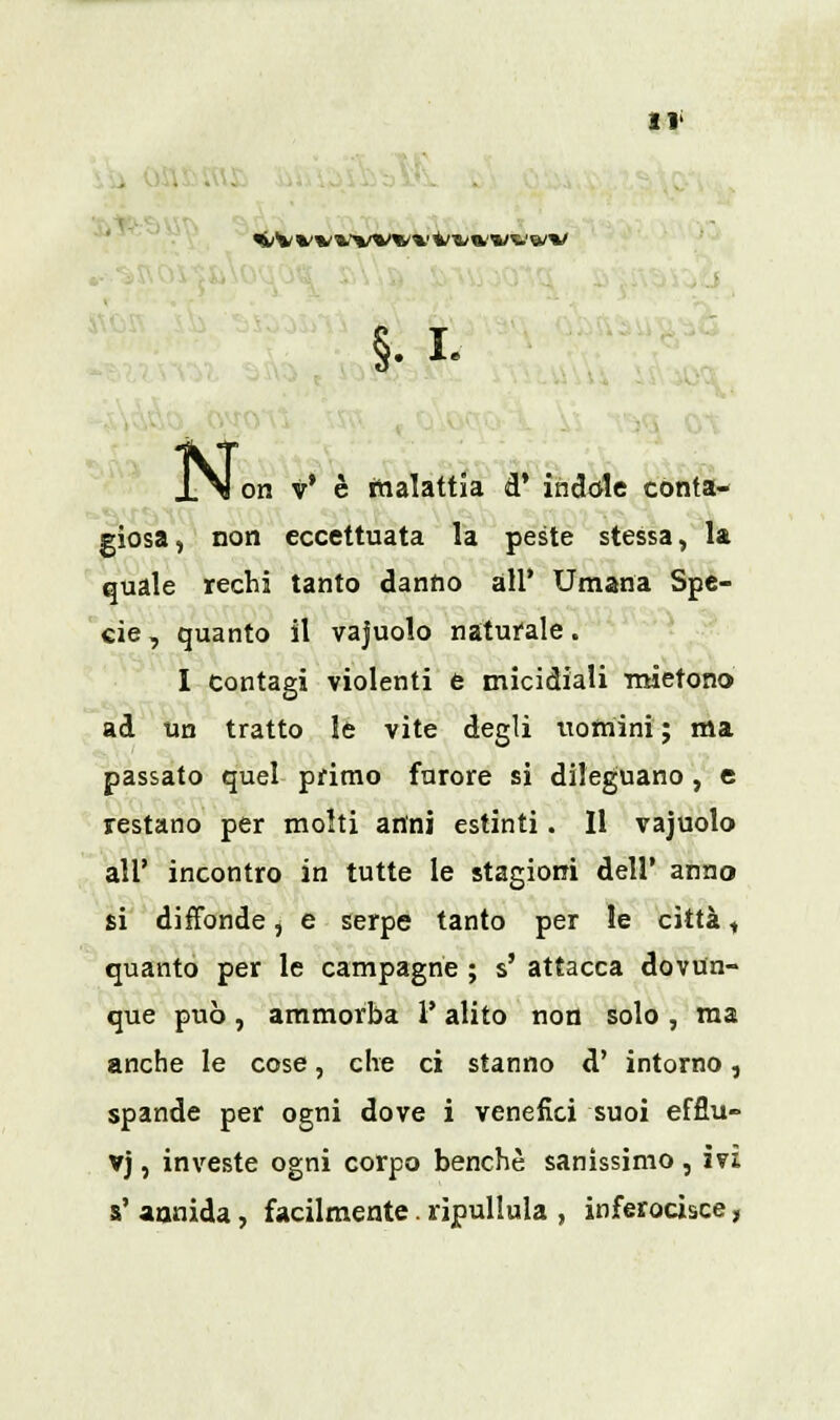 <lVW'lWM'(«;*l/™v N< on v' è malattia d' indole conta- giosa , non eccettuata la peste stessa, la quale rechi tanto danno all' Umana Spe- cie, quanto il vajuolo naturale. I contagi violenti è micidiali mietono ad un tratto le vite degli uomini; ma passato quel primo furore si dileguano , e restano per molti anni estinti. 11 vajuolo all' incontro in tutte le stagioni dell' anno si diffonde, e serpe tanto per le città, quanto per le campagne ; s' attacca dovun- que può, ammorba l'alito non solo , ma anche le cose, che ci stanno d' intorno, spande per ogni dove i venefici suoi efflu- vj, investe ogni corpo benché sanissimo , ivi s' annida, facilmente. ripullula , inferocisce,