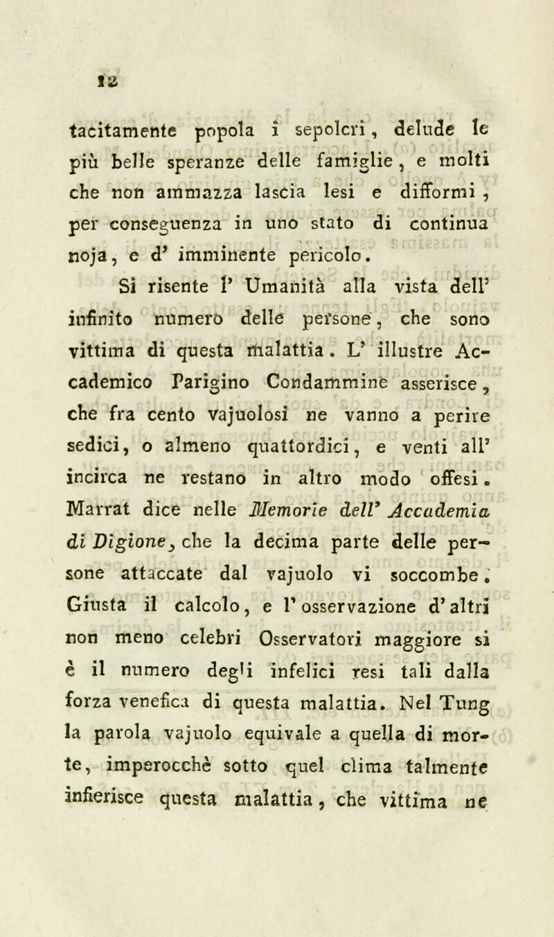 tacitamente popola i sepolcri, delude le più belle speranze delle famiglie , e molti che non ammazza lascia lesi e difformi , per conseguenza in uno stato di continua noja, e d' imminente pericolo. Si risente r Umanità alla vista dell' infinito numero delle persone, che sono vittima di questa malattia. V illustre Ac- cademico Parigino Condamminè asserisce, che fra cento vajuolosì ne vanno a perire sedici, o almeno quattordici, e venti all' incirca ne restano in altro modo offesi. Marrat dice nelle Memorie dell' Accademia di Bigione3 che la decima parte delle per- sone attaccate dal rajuolo vi soccombe, Giusta il calcolo, e l'osservazione d'altri non meno celebri Osservatori maggiore si è il numero degli infelici resi tali dalla forza venefica di questa malattia. Nel Tung la parola vajuolo equivale a quella di mor- te, imperocché sotto quel clima talmente infierisce questa malattia, che vittima ne