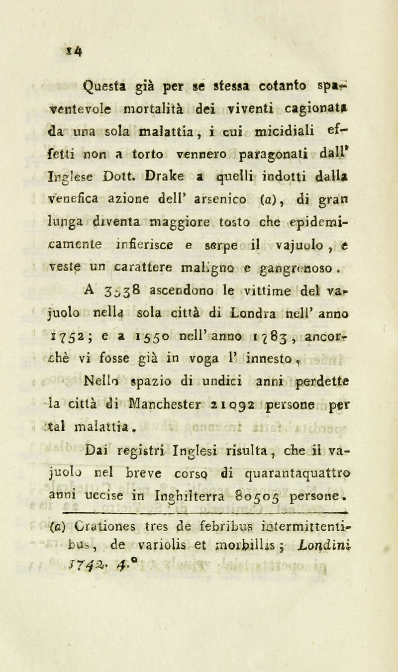 Questa già per se stessa cotanto spa- ventevole mortalità dei viventi cagionata da una sola malattia, i cui micidiali ef- fetti non a torto vennero paragonati dall Inglese Dott. Drake a quelli indotti dalla venefica azione dell' arsenico (a), di gran lunga diventa maggiore tosto che epidemi- camente infierisce e serpe il vajuulo , t veste un carattere maligno e gangrenoso. A 3^38 ascendono le vittime del va* juolo nella sola città di Londra nell' anno 1752; e a 1550 nell'anno 1783, ancor- ché vi fosse già in voga 1' innesto r Nello spazio di undici anni perdette la città di Manchester 210:92 persone per tal malattia. Dai registri Inglesi risulta, che il va- juolo nel breve corso, di quarantaquattro anni uccise in Inghilterra &0505 persone. (e) Giationes tres de febribus iatermittenti- bus, de variolis et morbilUs ; Londini 3742,. 4°