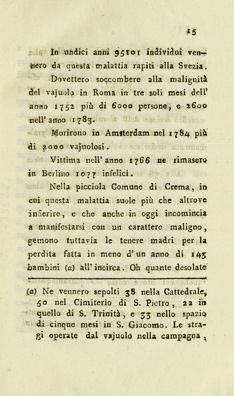*5 In undici anni 951 ot individui veri- tiero da questa malattia rapiti alla Svezia. Dovettero soccombere alla malignità del vajuolo in Roma in tre soli mesi dell' anno 1752 più di 6000 persone, e 2600 nell'anno 1785. Morirono in Amsterdam nel 1784 più di 2000 vacuolosi. Vittima nell'anno 1766 ne rimasero in Berlino 1077 infelici. Nella picciola Comune di Crema, in cui questa malattia suole più che altrove infierire, e che anche in oggi incomincia a manifestarsi con un carattere maligno, gemono tuttavia le tenere madri per la perdita fatta in meno d'un anno di 145 bambini (a) all' incirca. Oh quante desolate *■■——■ Il ■ - ■ ■ MI I ■ ■ ■■ I. - ■ , ■ ■ ■ ■ — (e) Ne vennero sepolti 38 nella Cattedrale, 50 nel Cimiterio di S. Pietro , 22 ini quello di S. Trinità ,033 nello spazio, di cinque mesi in S. Giacomo. Le stra- gi operate dai vajuolo nella campagna x