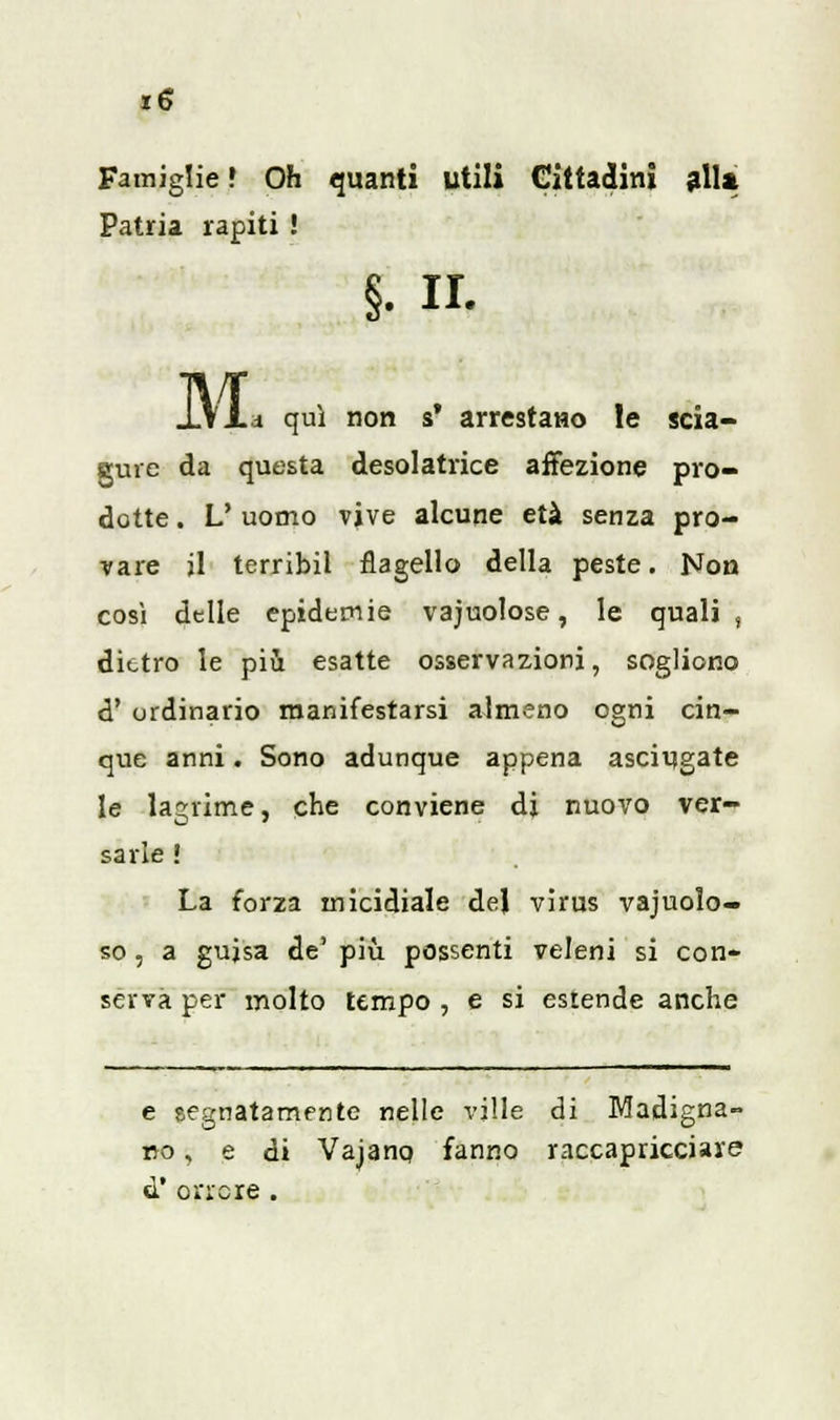Famiglie » Oh quanti utili Cittadini glia Patria rapiti ! §. il. JV1 .d qui non s* arrestano le scia- gure da questa cesoiatrice affezione pro- dotte . L' uomo vive alcune età senza pro- vare il terribil flagello della peste. Non così delle epidemie vacuolose, le quali, dietro le più esatte osservazioni, sogliono d' ordinano manifestarsi almeno ogni cin- que anni. Sono adunque appena asciugate le lagrime, che conviene di nuovo ver- sarle ! La forza micidiale del virus vacuolo- so , a guisa de' più possenti veleni si con- serva per molto tempo , e si estende anche e eegnatamente nelle ville di Madigna- rto, e di Vajano fanno raccapricciare d' orrore .