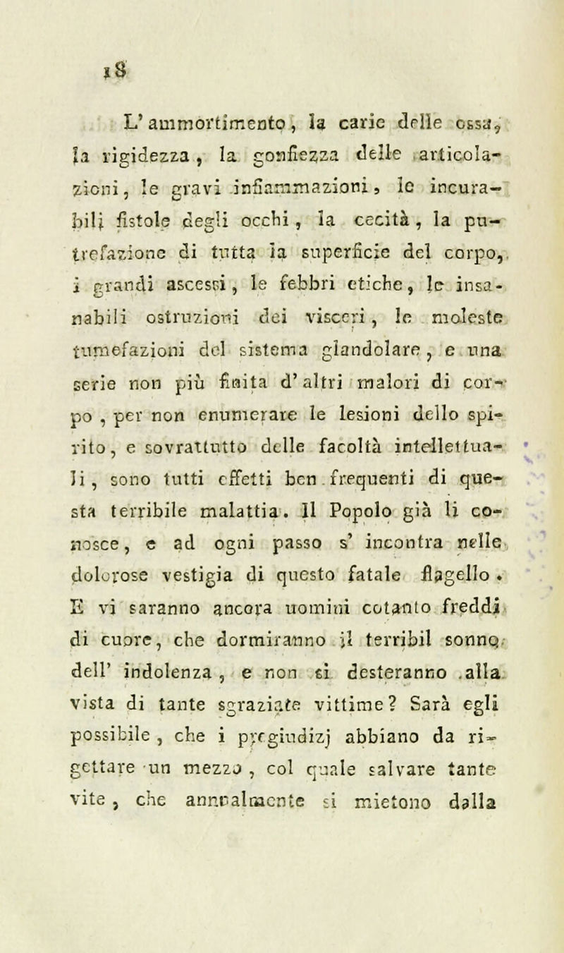 »8 L'ammortimento, la carie delle ossa, la rigidezza, la gonfiezza «Ielle ,articola- zioni, le gravi infiammazioni, ic incura- bili fistole degli ocelli, ia cecità, la pu- trefazione di tutta ìa superficie del corpo,, i grandi ascessi, le febbri etiche, le insa- nabili ostruzioni dei visceri, le moleste tumefazioni del sistema glandolare, e una serie non più fiaita d'altri malori di cor-' pò , per non enumerare le lesioni dello spi- rito, e sovrattutto delle facoltà intellettua- li, sono tutti effetti ben. frequenti di que- sta terribile malattia. Il Popolo già li co- nosce, e ad ogni passo s' incontra nelle dolorose vestigia di questo fatale flagello . E vi saranno ancora uomini cotanto freddi di cuore, che dormiranno il terribil sonno., dell' indolenza , e non ei desteranno .alla vista di tante sgraziate vittime? Sarà egli possibile , che i pyegiucJizj abbiano da ri- gettare un mezzo , col quale salvare tante vite } che annealaacnte si mietono dalla