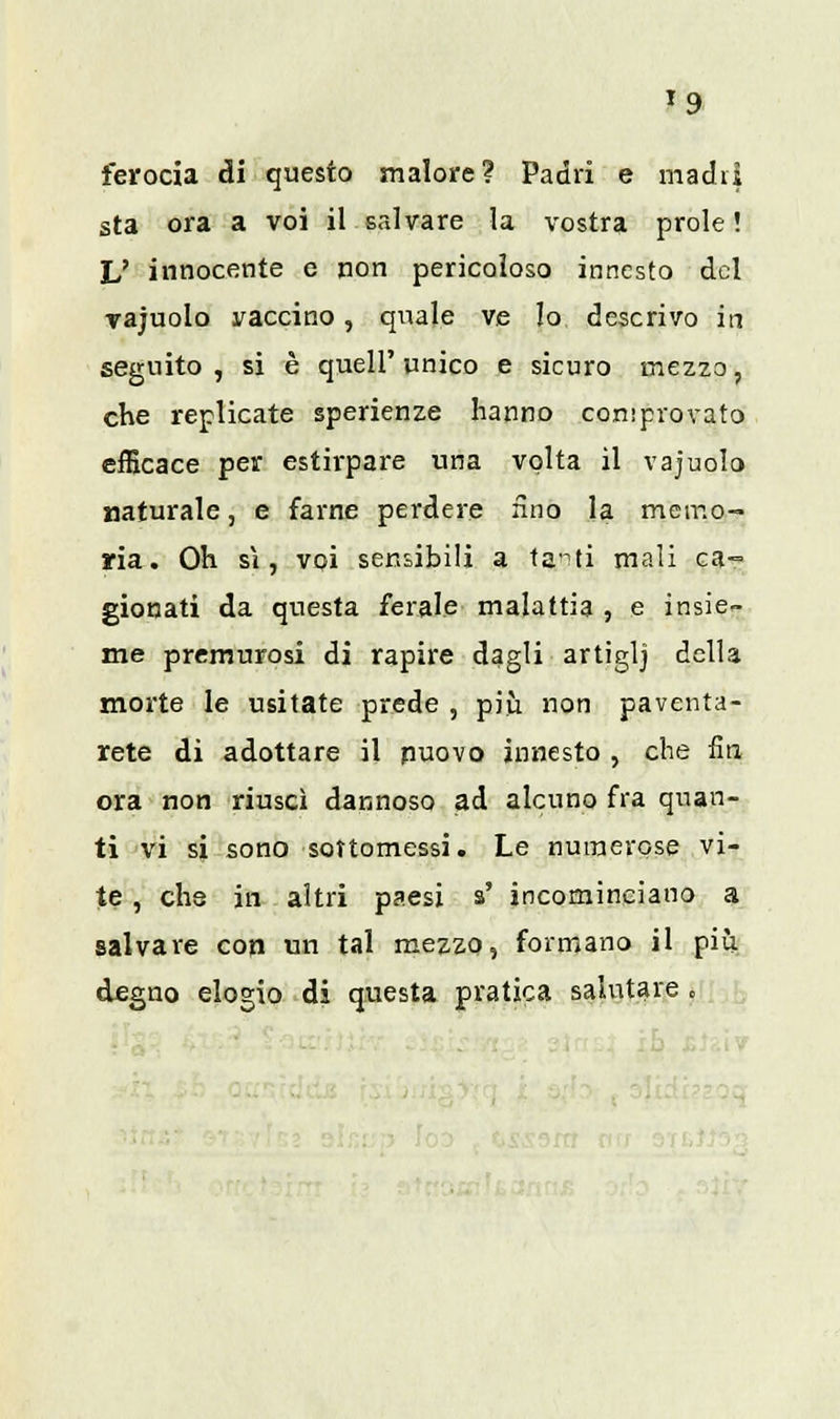 »9 ferocia di questo malore? Padri e madri sta ora a voi il salvare la vostra prole! JJ innocente e non pericoloso innesto del vajuolo vaccino, quale ve Io descrivo in seguito, si è quell'unico e sicuro mezzo, che replicate sperienze hanno comprovato efficace per estirpare una volta il vajuolo naturale, e farne perdere fino la memo- ria. Oh sì, voi sensibili a tanti mali ca- gionati da questa ferale malattia , e insie- me premurosi di rapire dagli artiglj della morte le usitate prede , più non paventa- tele di adottare il nuovo innesto , che fin ora non riuscì dannoso ad alcuno fra quan- ti vi si sono sottomessi. Le numerose vi- te , che in altri paesi s' incominciano a salvare cori un tal mezzo, formano il più degno elogio di questa pratica salutare .