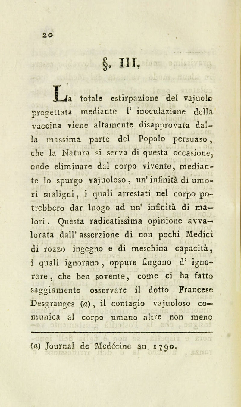 2© §. nr. (a totale estirpazione del vajuolo progettata mediante 1' inoculazione della vaccina viene altamente disapprovata dal- la massima parte del Popolo persuaso, che la Natura si serva di questa occasione, onde eliminare dal corpo vivente, median- te lo spurgo vacuoloso, un'infinità di umo- ri maligni, i quali arrestati nel corpo po- trebbero dar luogo ad un' infinità di ma- lori . Questa radicatissima opinione avva- lorata dall' asserzione di non pochi Medici di rozzo ingegno e di meschina capacità, i quali ignorano , oppure fingono d' igno- rare , che ben sovente, come ci ha fatto saggiamente osservare il dotto Francese Desgranges (a), il contagio vacuoloso co- munica al corpo umano altre non meno (e) Journal de Medécine an 1790,