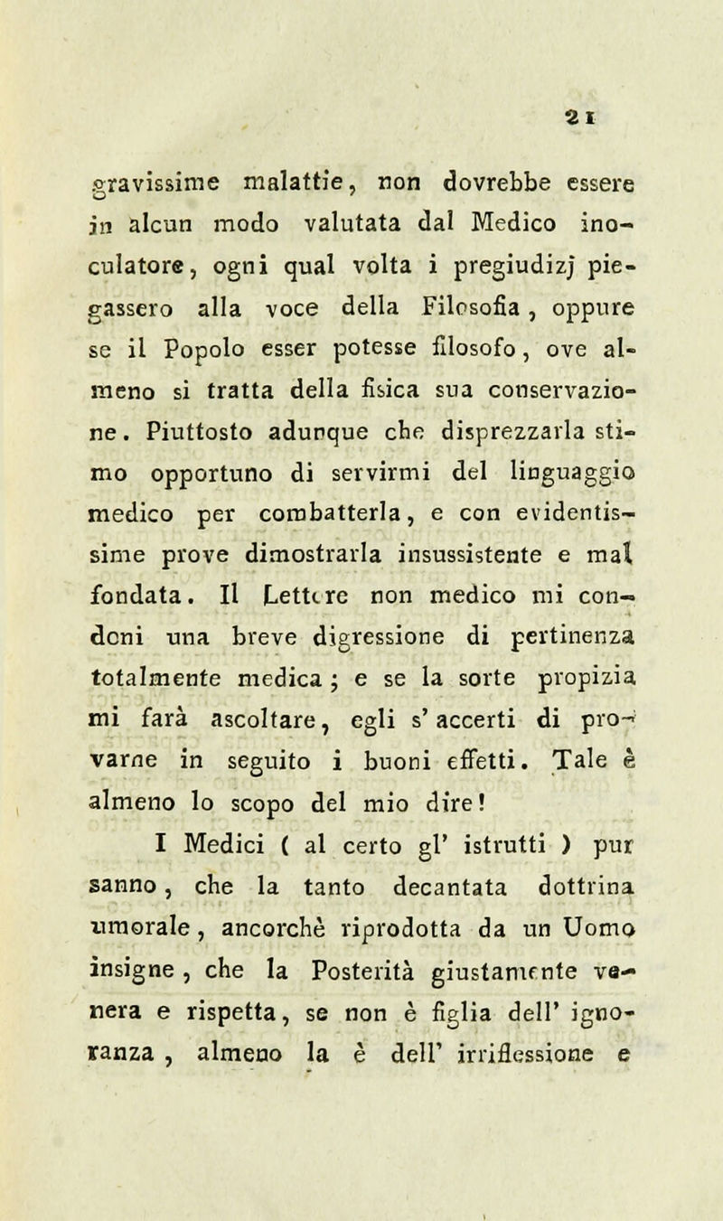 bravissime malattie, non dovrebbe essere in alcun modo valutata dal Medico ino- culatore, ogni qual volta i pregiudizi pie- gassero alla voce della Filosofia, oppure se il Popolo esser potesse filosofo, ove al- meno si tratta della fisica sua conservazio- ne . Piuttosto adunque che disprezzarla sti- mo opportuno di servirmi del linguaggio medico per combatterla, e con evidentis- sime prove dimostrarla insussistente e mal fondata. Il LetUre non medico mi con- doni una breve digressione di pertinenza totalmente medica ; e se la sorte propizia mi farà ascoltare, egli s'accerti di prò-* varne in seguito i buoni effetti. Tale è almeno lo scopo del mio dire! I Medici ( al certo gì' istrutti ) pur sanno, che la tanto decantata dottrina umorale, ancorché riprodotta da un Uomo insigne , che la Posterità giustamente ve- nera e rispetta, se non è figlia dell' igno- ranza , almeno la è dell' irriflessione e