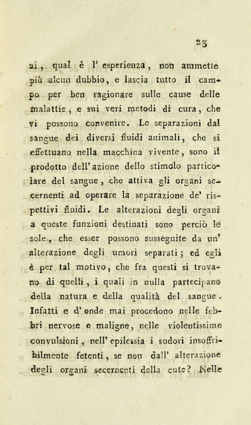 ai ,. qual è 1' esperienza, non ammette più alcun dubbio, e lascia tutto il cam- po per ben ragionare sulle cause delle malattie, e sui veri metodi di cura, che vi possono convenire. Le separazioni dal sangue dei diversi fluidi animali, che si effettuano nella macchina vivente, sono il prodotto dell' azione dello stimalo partico- lare del sangue , che attiva gli organi se- cernenti ad operare la separazione de' ris- pettivi fluidi. Le alterazioni degli organi a queste funzioni destinati sono perciò le sole, che esser possono susseguite da un* alterazione degli umori separati ; ed egli è per tal motivo, che fra questi si trova- no di quelli , i quali in nulla partecipano della natura e della qualità del sangue . Infatti e d'onde mai procedono nelle feb- bri nervose e maligne, nelle violentissime convulsioni , nelP epilessia i sudori insoffri- bilmente fetenti, se non dall' alterazione desìi oreani secerner.ti della cute? ISelle