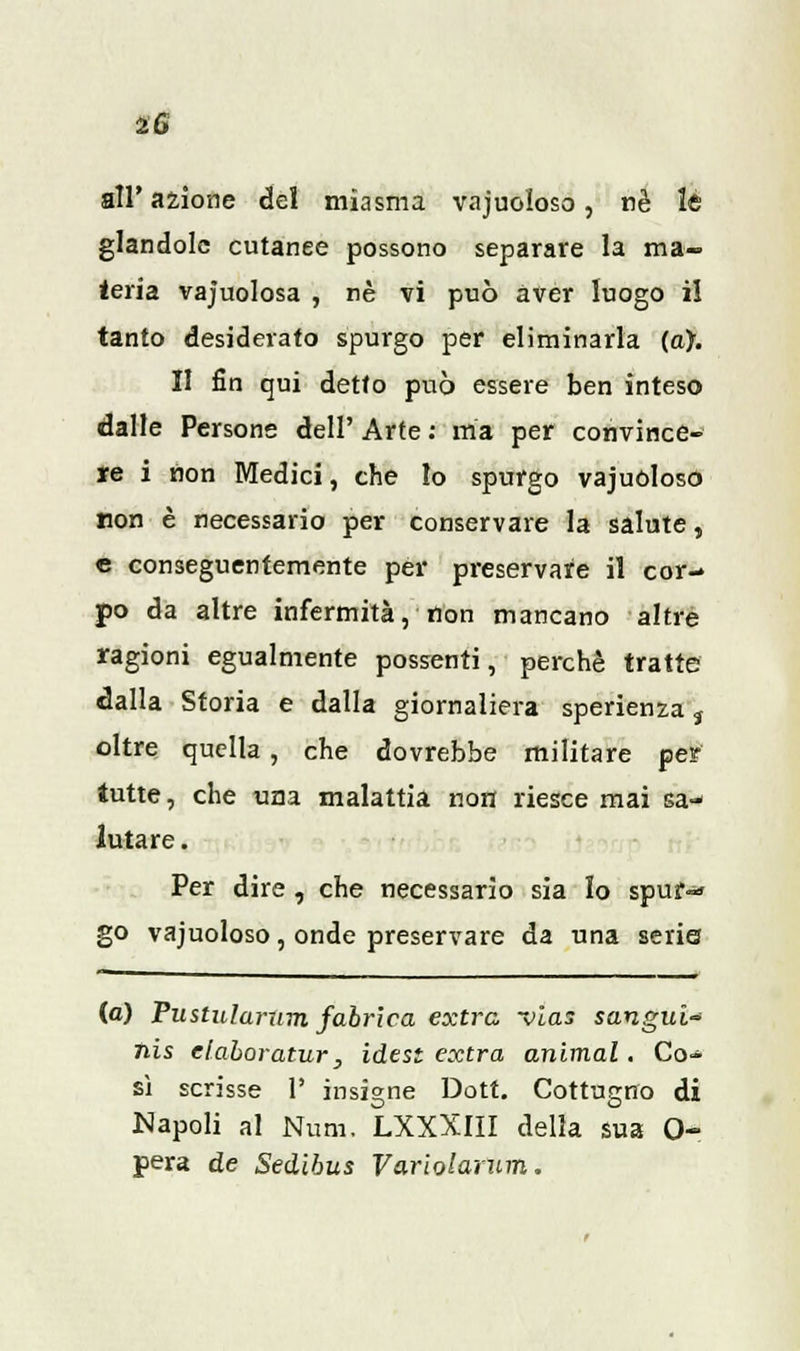 all' azione del miasma vacuoloso, rè le glandolo cutanee possono separare la ma- teria vacuolosa , né vi può aver luogo il tanto desiderato spurgo per eliminarla (a). II fin qui detto può essere ben inteso dalle Persone dell' Arte : ma per convince- re i non Medici, che Io spurgo vajuòloso non è necessario per conservare la salute, e conseguentemente per preservare il cor- po da altre infermità, non mancano altre ragioni egualmente possenti, perchè tratte dalla Storia e dalla giornaliera sperienza ì oltre quella , che dovrebbe militare per tutte, che una malattia non riesce mai sa- lutare. Per dire , che necessario sia lo spuf-» go vacuoloso, onde preservare da una serie (a) Pustularum fabrica extra -vias sangui* nis elaboratur, idest extra animai. Co- sì scrisse 1' insigne Dott. Cottugno di Napoli al Num, LXXXIII della sua 0- pera de Sedibus Variolarum.