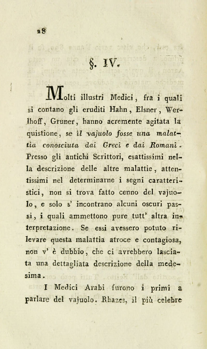 »8 §. iv. MoM il illustri Medici, fra i quali si contano gli eruditi Hahn, Elsner, Wer- lhoff, Gruner, hanno acremente agitata la quistione, se il -vajuolo fosse una malat- tia conosciuta dai Greci e dai Romani. Presso gli antichi Scrittori, esattissimi nel- la descrizione delle altre malattie, atten- tissimi nel determinarne i segni caratteri- stici, non si trova fatto cenno del vajuo- lo , e solo s' incontrano alcuni oscuri pas- si , i quali ammettono pure tutt' altra in* terpretazione. Se essi avessero potuto ri- levare questa malattia atroce e contagiosa, non v' è dubbio, che ci avrebbero lascia- ta una dettagliata descrizione della mede- sima. I Medici Arabi furono i primi a parlare del vajuolo. Bhazes, il più celebre