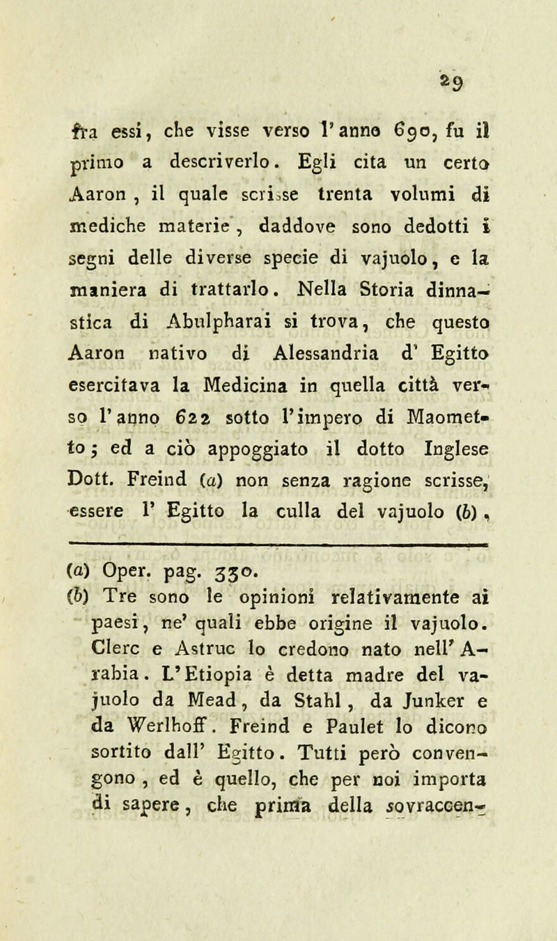 *9 fra essi, che visse verso l'anno 690, fu il primo a descriverlo. Egli cita un certo Aaron , il quale scri.se trenta volumi di mediche materie , daddove sono dedotti i segni delle diverse specie di vajuolo, e la maniera di trattarlo. Nella Storia dina- stica di Abulpharai si trova, che questo Aaron nativo di Alessandria d' Egitto esercitava la Medicina in quella città ver- so l'anno 622 sotto l'impero di Maomet- to ; ed a ciò appoggiato il dotto Inglese Dott. Freind (a) non senza ragione scrisse, essere 1' Egitto la culla del vajuolo (6), (a) Oper. pag. 330. (b) Tre sono le opinioni relativamente ai paesi, ne' quali ebbe origine il vajuolo. Clerc e Astruc lo credono nato nell' A- rabia. L'Etiopia è detta madre del va- juolo da Mead, da Stahl , da Junker e da WerlhofT. Freind e Paulet lo dicono sortito dall' Egitto. Tutti però conven- gono , ed è quello, che per noi importa di sapere, che prima della sovraccen-