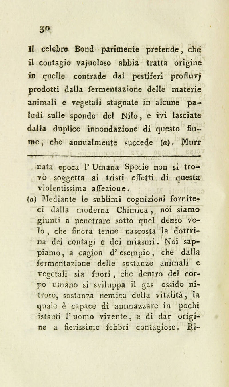 Il celebre Bond parimente pretende, che il contagio vacuoloso abbia tratta origine in quelle contrade dai pestiferi profluv) prodotti dalla fermentazione delle materie animali e vegetali stagnate in alcune pa- ludi sulle sponde del Nilo, e ivi lasciate dalla duplice innondazione di questo fiu- me , che annualmente succede (a). JYIurr rata epoca 1' Umana Specie non si tro- vò soggetta ai tristi effetti di questa violentissima affezione, (a) Mediante le subtimi cognizioni fornite- ci dalla moderna Chimica, noi siamo giunti a penetrare sotto quel denso ve- lo , che finora tenne nascosta la dottri- na dei contagi e dei miasmi. Noi sap- piamo , a cagion d'esempio, che dalla fermentazione delle sostanze animali e vegetali sia fuori, che dentro del cor- po umano si sviluppa il gas ossido ni- troso, sostanza nemica della vitalità, la quale è capace di ammazzare in pochi istanti l'uomo vivente, e di dar origi- ne a fidissime febbri contagiose. Bi-