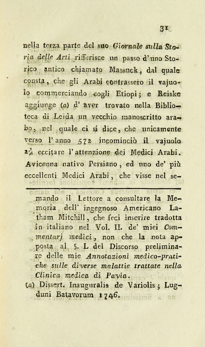 3* nella terza parte del suo Giornale sulla Sto- ria delle Arti rifiorisce un passo d'uno Sto- rico antico chiamato Maasuck, dal quale consta, che gli Arabi contrassero il vacuo- lo commerciando cogli Etiopi; e Reiske aggiunge (a) d' aver trovato nella Biblio- teca di Leida un vecchio manoscritto ara- bo, nel quale ci si dice, che unicamente verso l'anno 572 incominciò il vajuolo a£ eccitare l'attenzione dei Medici Arabi. Avicenna nativo Persiano , ed uno de' più eccellenti Medici Arabi, che visse nel se- ^^——  y ■ ^—■—^—■—^- 1 «i 1 1 11 ——— mando il Lettore a consultare la Me- moria dell' ingegnoso Americano La- tham Mitchill, che feci inserire tradotta in italiano nel Voi. II. de' miei Com~ , W.entarj medici, non che la nota ap- posta al 5. L del Discorso prelimina- re delle mie Annotazioni medico-prati' che sulle diverse malattie trattate nella Clinica medica di Pavia. (a,) Dissert. Inaugurali» de Variolis j Lug- duni Batavorum 1246.