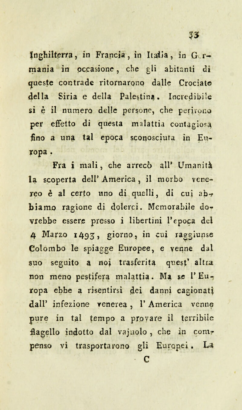?3 Inghilterra, in Francia, in Itaàia, in Ger- mania in occasione, che gli abitanti di queste contrade ritornarono dalle Crociato della Siria e della Palestina. Incredibile si è il numero delle persone, che perirono per effetto di questa malattia contagiosa, fino a una tal epoca sconosciuta in Eu- ropa . Fra i mali, die arrecò all' Umanità la scoperta dell' America , il morbo vene- reo è al certo uno di quelli, di cui ab-f biamo ragione di dolerci. Memorabile do- vrebbe essere presso i libertini l'epoca del 4 Marzo 1493, giorno, in cui raggiunse Colombo le spiagge Europee, e venne dal suo seguito a noi trasferita quest' altra non meno pestifera malattia. Ma se l'Eu- ropa ebbe a risentirsi dei danni cagionati dall' infezione venerea , 1' America venne pure in tal tempo a provare il terribile flagello indotto dal vaj nolo , che in contr penso vi trasportarono gli Europei. La C