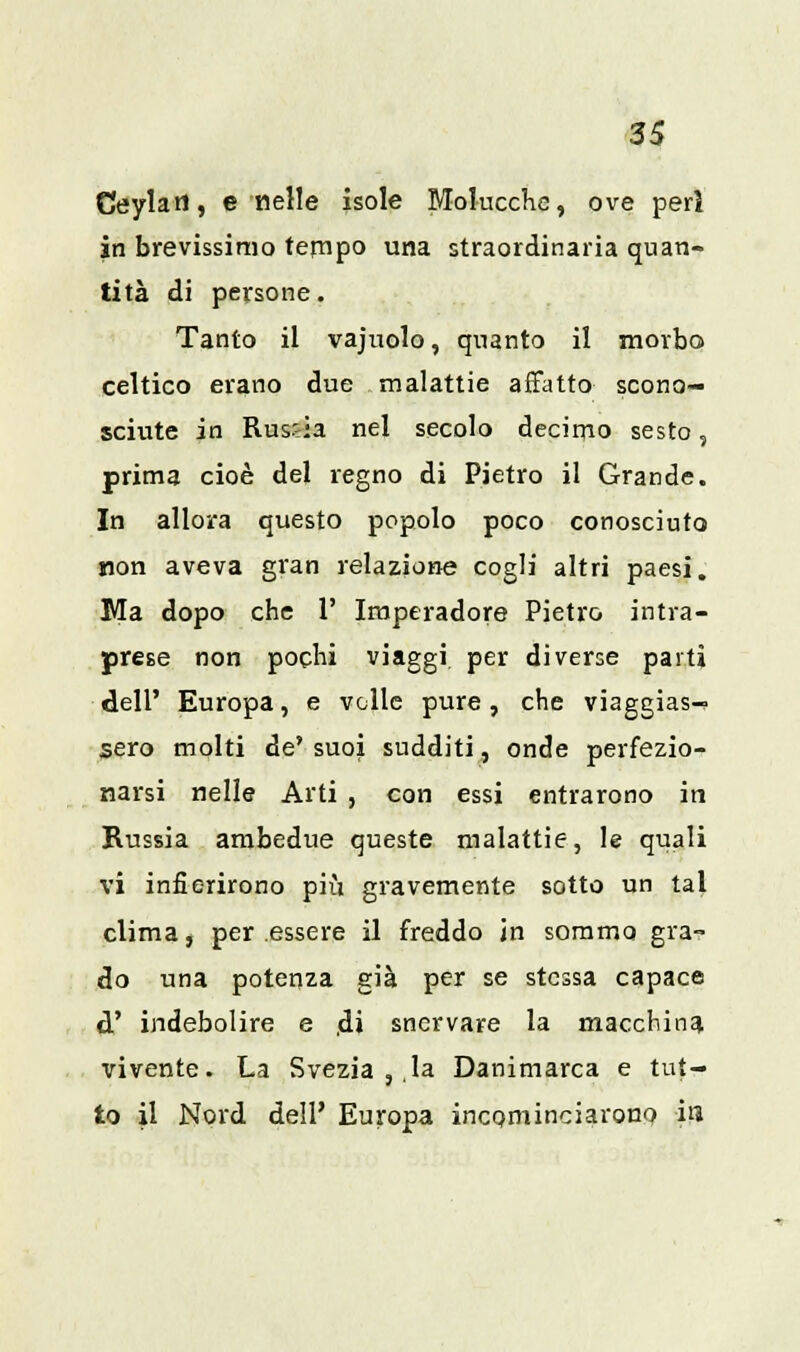Ceylart, e nelle isole Molucche, ove perì in brevissimo tempo una straordinaria quan- tità di persone. Tanto il vajuolo, quanto il morbo celtico erano due malattie affatto scono- sciute in RusJ-a nel secolo decimo sesto, prima cioè del regno di Pietro il Grande. In allora questo popolo poco conosciuto non aveva gran relazione cogli altri paesi. Ma dopo che 1' Iraperadore Pietro intra- prese non pochi viaggi per diverse parti dell' Europa, e volle pure, che viaggias- sero molti de' suoi sudditi, onde perfezio- narsi nelle Arti , con essi entrarono in Russia ambedue queste malattie, le quali vi infierirono più gravemente sotto un tal clima, per essere il freddo in sommo gra- do una potenza già per se stessa capace d' indebolire e di snervare la macchina vivente. La Svezia , la Danimarca e tut- to il Nord dell' Europa incominciarono ira