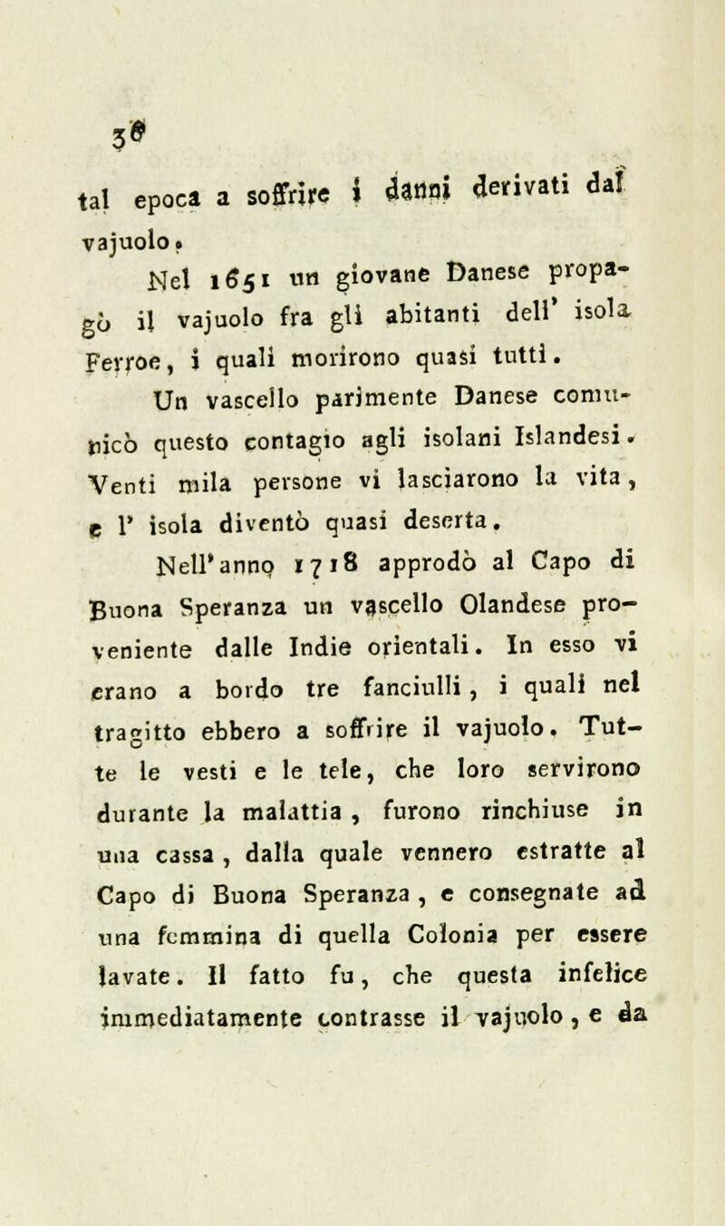 3* tal epoca a soffrire i «Unni derivati dal vajuolo. Nel 1651 un giovane Danese propa- gò il vajuolo fra gli abitanti dell' isola Fevroe, i quali morirono quasi tutti. Un vascello parimente Danese comu- nicò questo contagio agli isolani Islandesi. Venti mila persone vi lasciarono la vita, p T isola diventò quasi deserta. Nell'anno, 1718 approdò al Capo di Buona Speranza un vascello Olandese pro- veniente dalle Indie orientali. In esso vi erano a bordo tre fanciulli , i quali nel tragitto ebbero a soffrire il vajuolo. Tut- te le vesti e le tele, che loro servirono durante la malattia , furono rinchiuse in una cassa , dalia quale vennero estratte al Capo di Buona Speranza , e consegnate ad una femmina di quella Colonia per essere lavate. Il fatto fu, che questa infelice immediatamente contrasse il vajuolo, e da