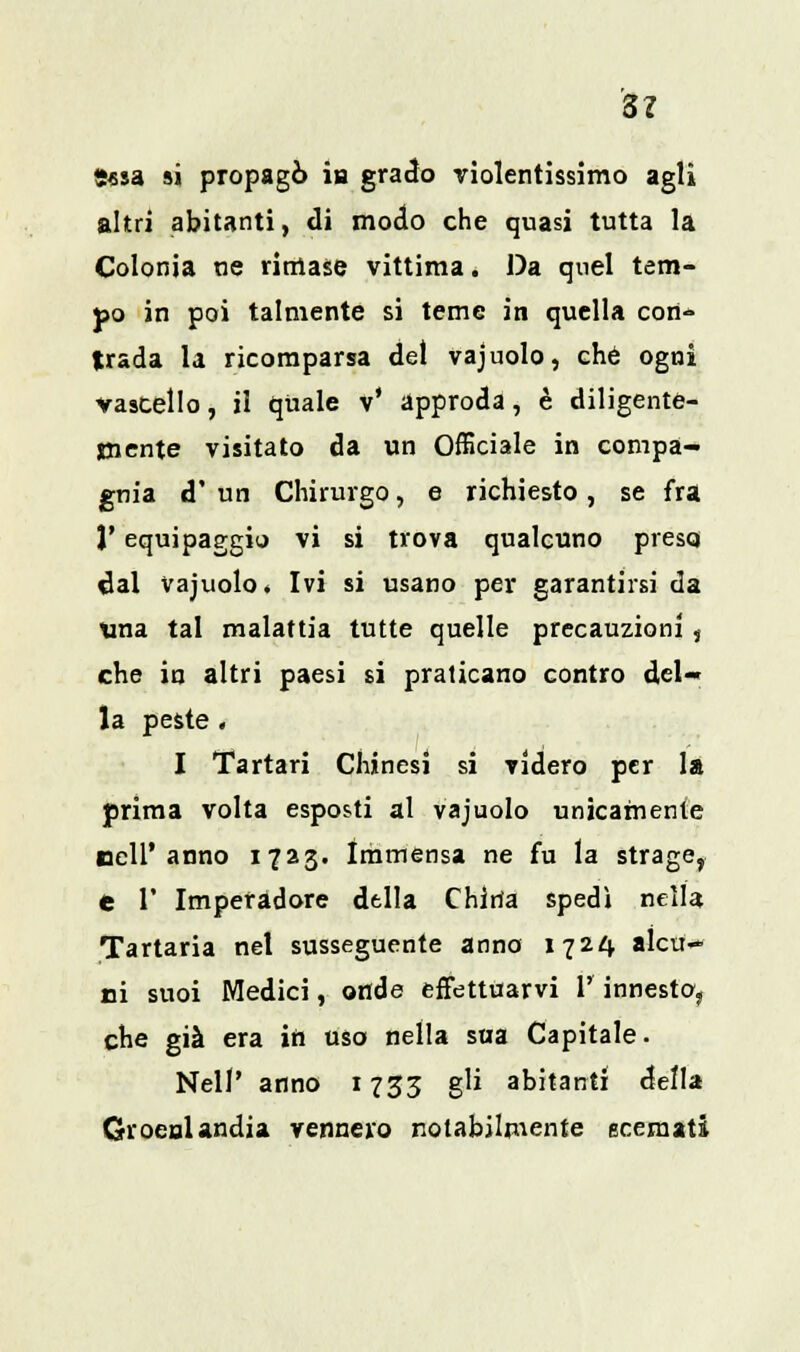 Sì 5«sa si propagò in grado violentissimo agli altri abitanti, di modo che quasi tutta la Colonia ne rimase vittima. Da quel tem- po in poi talmente si teme in quella con- trada la ricomparsa del vajuolo, che ogni vascello, il quale v' approda, è diligente- mente visitato da un Officiale in compa- gnia d' un Chirurgo, e richiesto, se fra 1* equipaggio vi si trova qualcuno presq dal vajuolo. Ivi si usano per garantirsi da tuia tal malattia tutte quelle precauzioni , che in altri paesi si praticano contro del-' la peste . I Tartan Chinesi si videro per la prima volta esposti al vajuolo unicamente nell'anno 1723. Immensa ne fu la strage, e V Imperadore della China spedì nella Tartaria nel susseguente anno 1724 alcu- ni suoi Medici, onde effettuarvi 1' innesto, che già era in uso nella sua Capitale. Neil' anno 1733 gli abitanti della Groenlandia vennero notabilmente scemati