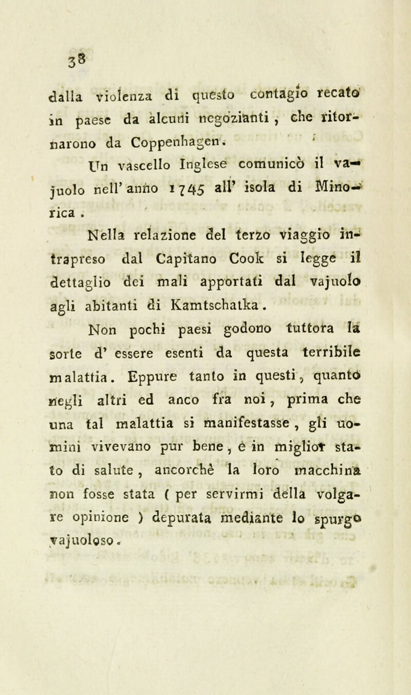 dalla violenza di questo contagio recato in paese da alcuni negozianti , che ritor- narono da Coppenhagen. Un vascello Inglese comunicò il va-» juolo nell'anno 1745 all' isola di Mino-» rica . Nella relazione del terzo viaggio in- trapreso dal Capitano Coolc si legge il dettaglio dei mali apportati dal vajuolo agli abitanti di Kamtschatka. Non pochi paesi godono tuttora là sorte d' essere esenti da questa terribile malattia. Eppure tanto in questi, quanto- «egli altri ed anco fra noi, prima che una tal malattia si manifestasse , gli uo- mini vivevano pur bene, è in migliot sta- to di salute, ancorché la loro macchina non fosse stata ( per servirmi della volga- re opinione ) depurata mediante lo spurgo yajuoloso.