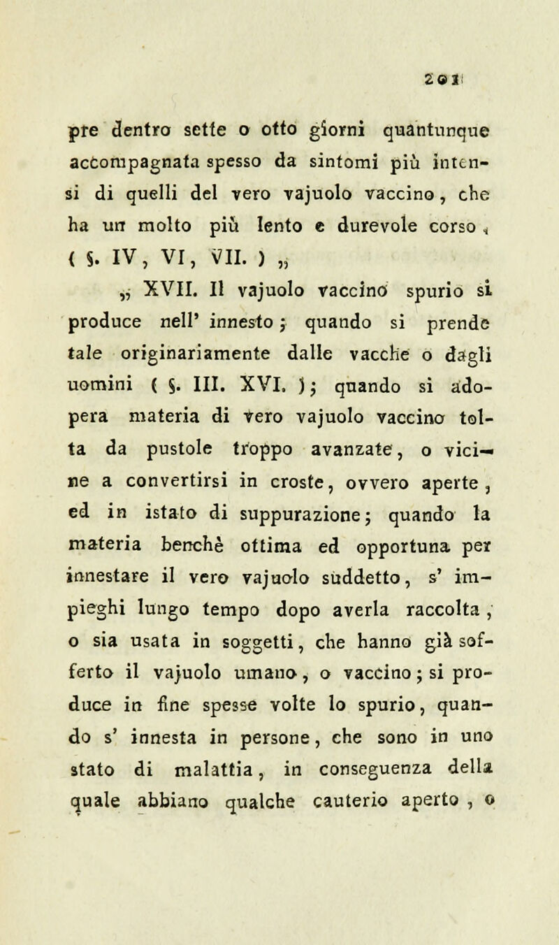 2 9 li pre dentro sette o otto giorni quantunque accompagnata spesso da sintomi più inten- si di quelli del vero vajuolo vaccino, che ha un molto più lento e durevole corso * { S- IV, VI, VII. ) „ ,j XVII. Il vajuolo vaccino spurio si produce nell' innesto j quando si prende tale originariamente dalle vacche o dagli uomini ( §. III. XVI. ); quando si ado- pera materia di vero vajuolo vaccino tol- ta da pustole troppo avanzate, o vici- ne a convertirsi in croste, ovvero aperte, ed in istato di suppurazione; quando la materia benché ottima ed opportuna per innestare il vero vajuolo suddetto, s' im- pieghi lungo tempo dopo averla raccolta, o sia usata in soggetti, che hanno già sof- ferto il vajuolo umano, o vaccino ; si pro- duce in fine spesse volte lo spurio, quan- do s' innesta in persone, che sono in uno stato di malattia, in conseguenza della quale abbiano qualche cauterio aperto , o