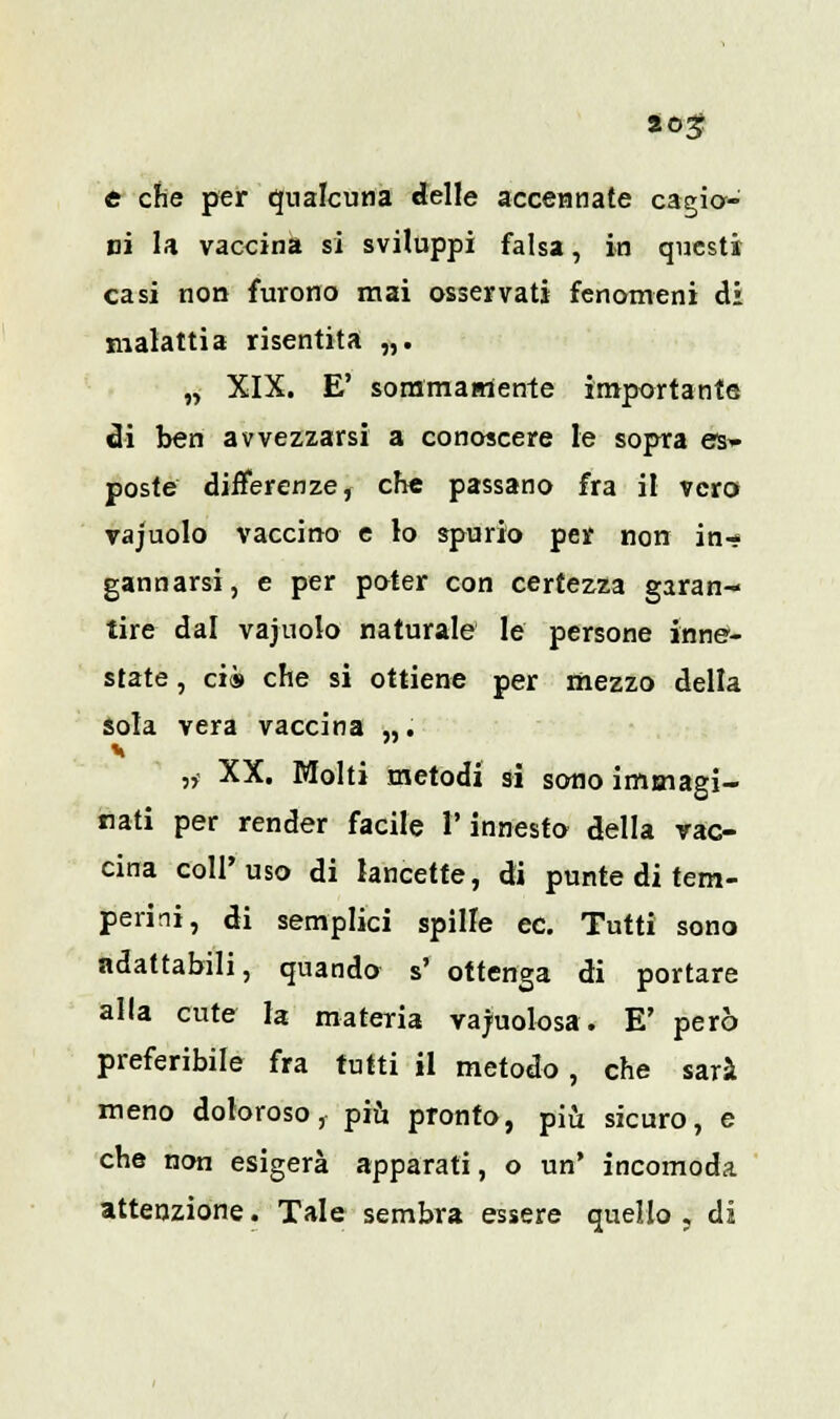 e che per qualcuna delle accennate cagio- ni la vaccina si sviluppi falsa, in questi casi non furono mai osservati fenomeni di malattia risentita „. „ XIX. E' sommamente importante di ben avvezzarsi a conoscere le sopra es- poste differenze, che passano fra il vero vajuolo vaccino e lo spurio per non in- gannarsi , e per poter con certezza garan- tire dal vajuolo naturale le persone inne- state , ci» che si ottiene per mezzo della sola vera vaccina „. „• XX. Molti metodi si sono immagi- nati per render facile l'innesto della vac- cina coli'uso di lancette, di punte di tem- perini, di semplici spille ec. Tutti sono adattabili, quando s' ottenga di portare alla cute la materia vacuolosa. E' però preferibile fra tutti il metodo, che sarà meno doloroso, più pronto, più sicuro, e che non esigerà apparati, o un' incomoda attenzione. Tale sembra essere quello , di
