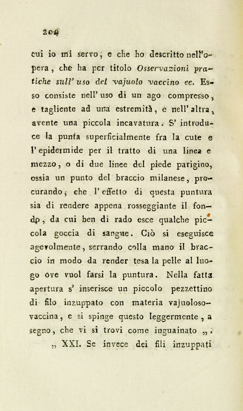 2e>4 cui io ini servo, e che ho descritto nell'o- pera , che ha per titolo Osservazioni -pra- tiche siili' uso del vajuolo vaccino ec. Es- so consiste nelP viso di un ago compresso, e tagliente ad una estremità, e nell'altra, avente una piccola incavatura. S' introdu- ce la punta superficialmente fra la cute e l'epidermide per il tratto di una linea e mezzo, o di due linee del piede parigino, ossia un punto del braccio milanese, pro- curando j che l'effetto di questa puntura sia di rendere appena rosseggiante il fon— dp , da cui ben di rado esce qualche pic- cola goccia di sangue. Ciò si eseguisce agevolmente, serrando colla mano il brac- cio in modo da render tesa la pelle al luo- go ove vuol farsi la puntura. Nella fatta apertura s' inserisce un piccolo pezzettino di filo inzuppato con materia vajuoloso- vaccina, e si spinge questo leggermente , a segno, che vi si trovi come inguainato nì ., XXI. Se invece dei fili inzuppati