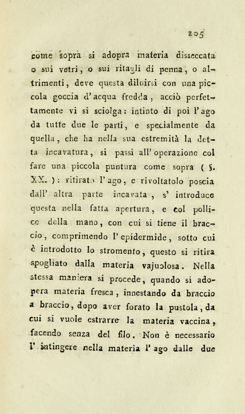 come sopra si adopra materia disseccata o sui vetri, o sui ritagli di penna, o al- trimenti, deve questa diluirsi con una pic- cola goccia d'acqua fredda, acciò perfet- tamente vi si sciolga: intinto di poi l'ago da tutte due le parti, e specialmente da quella , che ha nella sua estremità la det- ta incavatura, si passi all'operazione col fare una piccola puntura come sopra ( §. !XX. ): ritirato l'ago, e rivoltatolo poscia dall' altra parte incavata , s' introduce questa nella fatta apertura, e col polli- ce della mano, con cui si tiene il brac- cio, comprimendo 1' epidermide , sotto cui è introdotto lo stromento, questo si ritira spogliato dalla materia vajuolosa. Nella stessa maniera si procede, quando si ado- pera materia fresca , innestando da braccio a braccio, dopo aver forato la pustola, da cui si vuole estrarre la materia vaccina, facendo senza del filo. Non è necessario i' intingere nella materia 1' ago dalle due