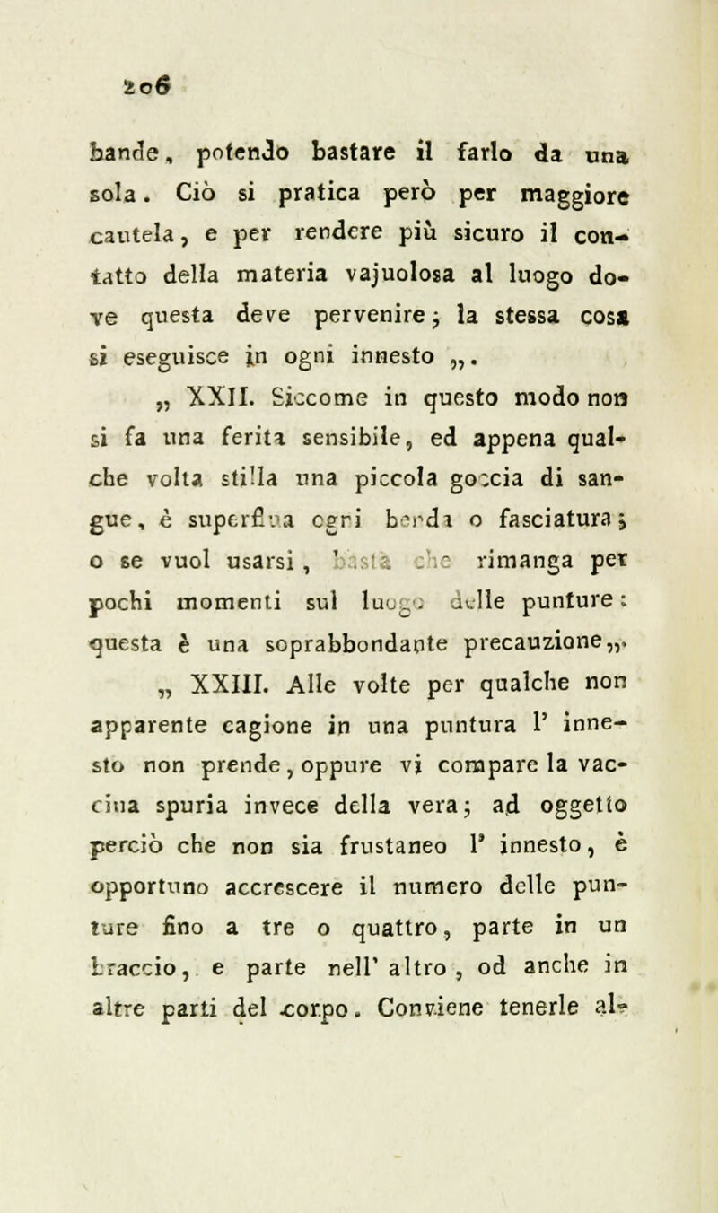 io6 bande, potendo bastare il farlo da una sola. Ciò si pratica però per maggiore cautela, e per rendere più sicuro il con- tatto della materia vajuolosa al luogo do- ve questa deve pervenire ; la stessa cosa si eseguisce in ogni innesto „. „ XXII. Siccome in questo modo non si fa una ferita sensibile, ed appena qual- che volta stilla una piccola go;cia di san- gue, è superflua egri b?rdi o fasciatura; o se vuol usarsi, basta she rimanga per pochi momenti sul luogo dulie punture: questa è una soprabbondante precauzione,,. „ XXIII. Alle volte per qualche non apparente cagione in una puntura 1' inne- sto non prende, oppure vi compare la vac- cina spuria invece della vera; ad oggetto perciò che non sia frustaneo 1' innesto, è opportuno accrescere il numero delle pun- ture fino a tre o quattro, parte in un braccio, e parte nell'altro, od anche in altre parti del corpo. Conviene tenerle al-