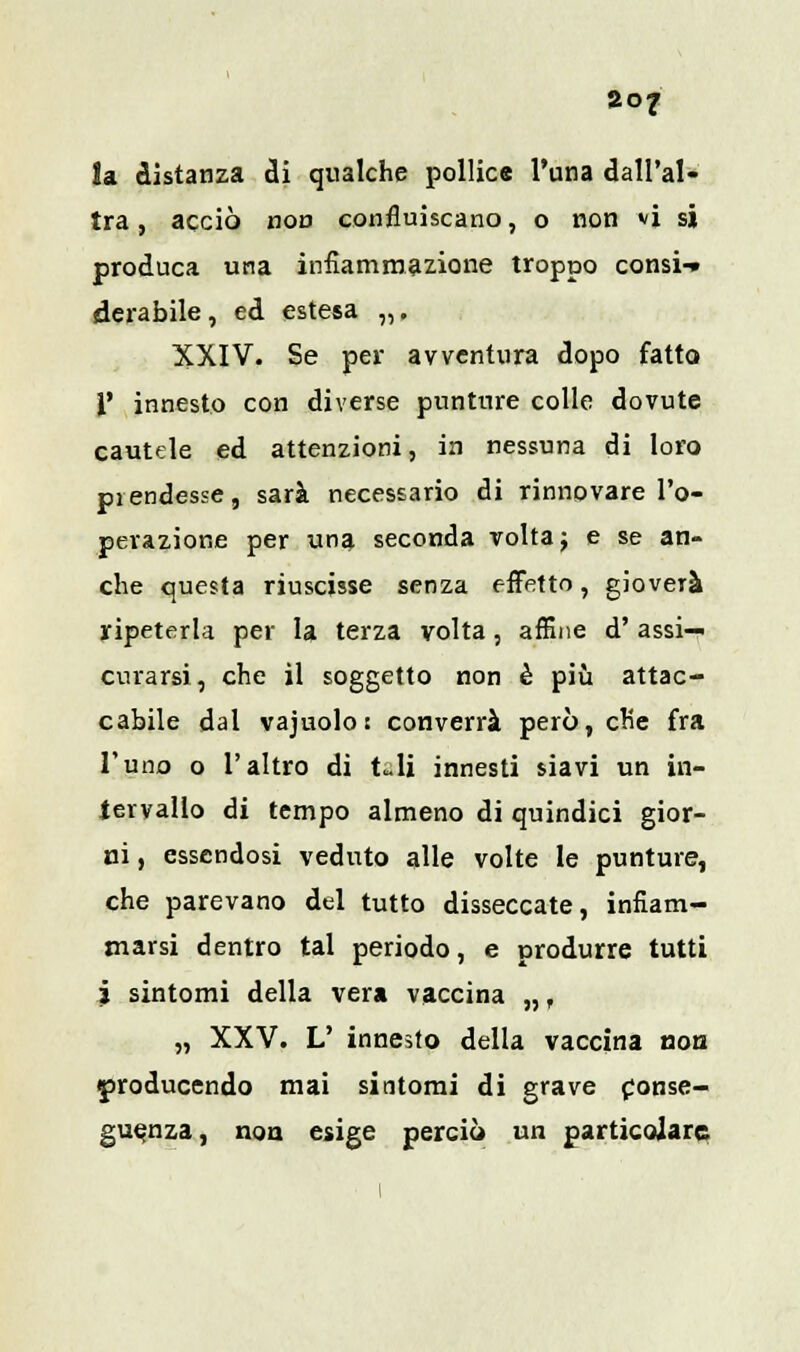 la distanza di qualche pollice l'una dall'al- tra , acciò non confluiscano, o non vi si produca una infiammazione troppo consi-» derabile, ed estesa „, XXIV. Se per avventura dopo fatto 1' innesto con diverse punture colle dovute cautele ed attenzioni, in nessuna di loro piendesse, sarà necessario di rinnovare l'o- perazione per una seconda volta j e se an- che questa riuscisse senza effetto, gioverà ripeterla per la terza volta, affine d'assi- curarsi, che il soggetto non è più attac- cabile dal vajuolo : converrà però, che fra l'uno o l'altro di t«.li innesti siavi un in- tervallo di tempo almeno di quindici gior- ni , essendosi veduto alle volte le punture, che parevano del tutto disseccate, infiam- marsi dentro tal periodo, e produrre tutti i sintomi della vera vaccina „, „ XXV. V innesto della vaccina non <producendo mai sintomi di grave conse- guenza, non esige perciò un particolare