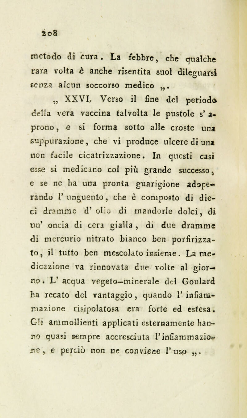 ào8 metodo eli cura. La febbre, che qualche rara volta è anche risentita suol dileguarsi senza alcun soccorso medico „. „ XXVI. Verso il fine del periodo della vera vaccina talvolta le pustole s' a- prono, e si forma sotto alle croste una suppurazione, che vi produce ulcere di una non facile cicatrizzazione. In questi casi esse si medicano col più grande successo, e se ne ha una pronta guarigione adope- rando l'unguento, che è composto di die- ci dramme d' olio di mandorle dolci, di un' oncia di cera gialla , d) due dramme di mercurio nitrato bianco ben porfirizza- to, il tutto ben mescolato insieme. La me- dicazione va rinnovata due volte al gior- no . L' acqua vegeto—minerale del Goulard ha recato del vantaggio, quando 1' infiam- mazione risipolatosa era forte ed estesa. Gli ammollienti applicati esternamente han- no quasi sempre accresciuta l'infiammazio^» ns, e perciò non ce conviene l'uso „.