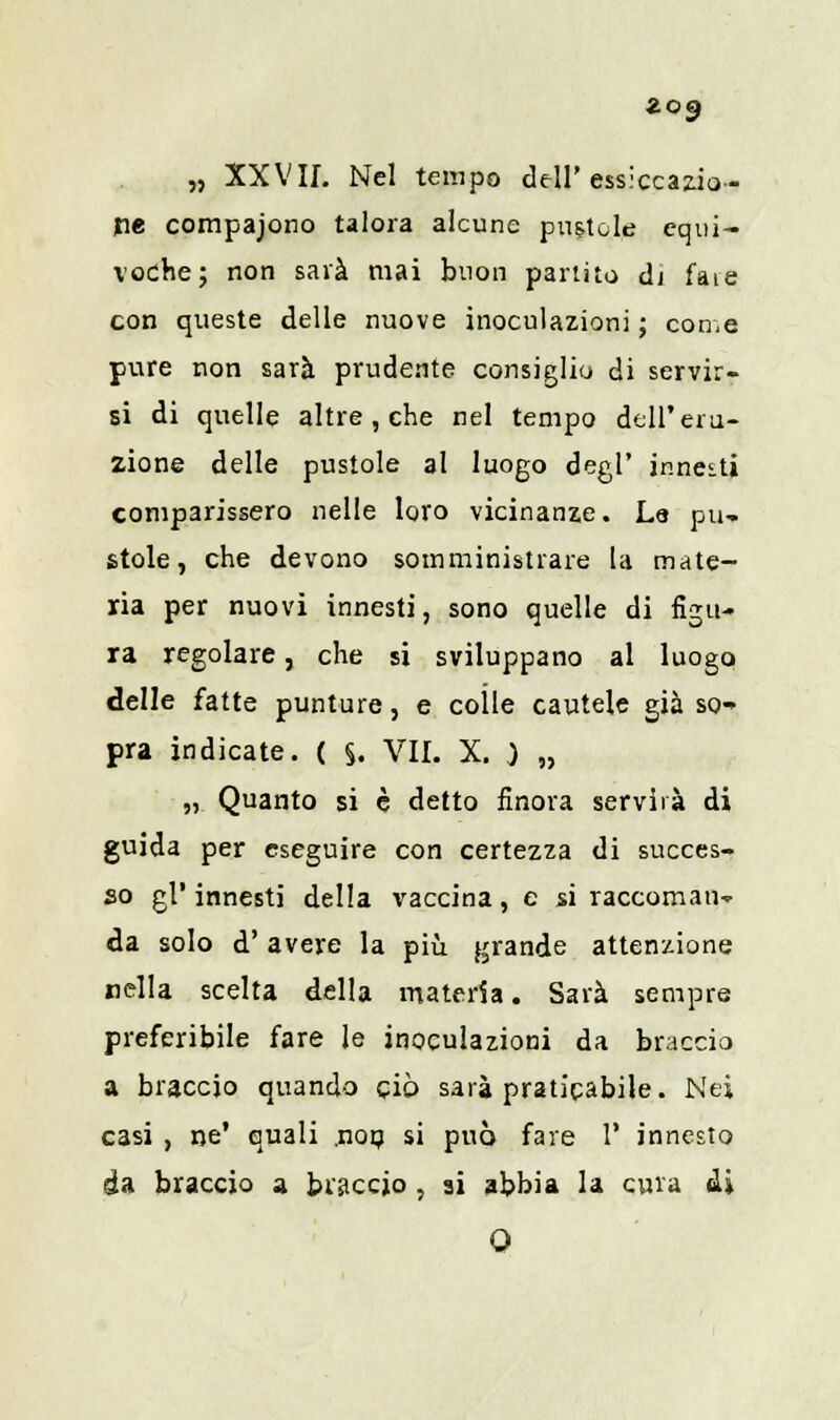 Zog „ XXVII. Nel tempo dell'essiccazio- ne compaiono talora alcune puntole equi- voche; non saia mai buon partito di fate con queste delle nuove inoculazioni ; come pure non sarà prudente consiglio di servir- si di quelle altre , che nel tempo dell'eru- zione delle pustole al luogo degl' innesti comparissero nelle loro vicinanze. Le pu- stole, che devono somministrare la mate- ria per nuovi innesti, sono quelle di figu- ra regolare, che si sviluppano al luogo delle fatte punture, e colle cautele già so- pra indicate. ( §. VII. X. ) „ „ Quanto si è detto finora servirà di guida per eseguire con certezza di succes- so gì' innesti della vaccina, e si raccoman- da solo d'avere la più grande attenzione nella scelta della materia. Sarà sempre preferibile fare le inoculazioni da braccio a braccio quando ciò sarà praticabile. Nei casi , ne' quali ,nop si può fare 1' innesto da braccio a biaccjo , ai abbia la cura sii O