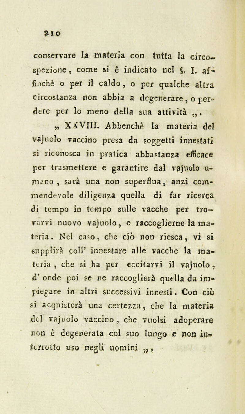 conservare la materia con tutta la circo- spezione , come si è indicato nel §, I. af- finchè o per il caldo, o per qualche altra circostanza non abbia a degenerare, o per- dere per lo meno della sua attività „. „ XXVIII. Abbenchè la materia del vajuolo vaccino presa da soggetti innestati si riconosca in pratica abbastanza efficace per trasmettere e garantire dal vajuolo u- m?no , saia una non superflua, anzi com- mendevole diligenza quella di far ricerca di tempo in tempo sulle vacche per tro- varvi nuovo vajuolo, e raccoglierne la ma- teria . Nel caso, che ciò non riesca, vi si supplirà coli' innestare alle vacche la ma- teria , che si ha per eccitarvi il vajuolo, d' onde poi se ne raccoglierà quella da im- piegare in altri successivi innesti. Con ciò si acquisterà una certezza, che la materia del vajuolo vaccino , che vuoisi adoperare non è degenerata col suo lungo e non in- terrotto uso negli uomini w,