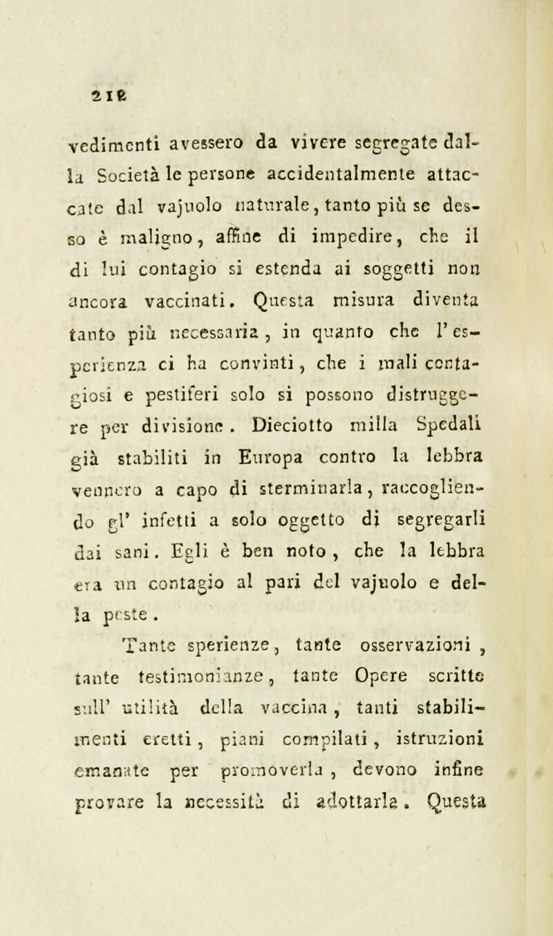 2ie redimenti avessero da vivere segregate dal- la Società le persone accidentalmente attac- cale dal vajuolo naturale, tanto più se des- so è maligno, affine di impedire, che il di lui contagio si estenda ai soggetti non ancora vaccinati. Questa misura diventa tanto più necessaria, in quanto che l'es- perienza ci ha convinti, che i mali conta- giosi e pestiferi solo si possono distrugge- re per divisione . Dieciotto milla Spedali già stabiliti in Europa contro la lebbra vennero a capo di sterminarla, raccoglien- do gì' infetti a solo oggetto dj segregarli dai sani. Egli è ben noto, che la lebbra era un contagio al pari del vajuolo e del- la peste . Tante sperienze, tante osservazioni, tante testimonianze, tante Opere scritte s:uT utilità della vaccina , tanti stabili- menti eretti, piani compilati, istruzioni emanate per promoverla , devono infine provare la necessità di adottarla. Questa