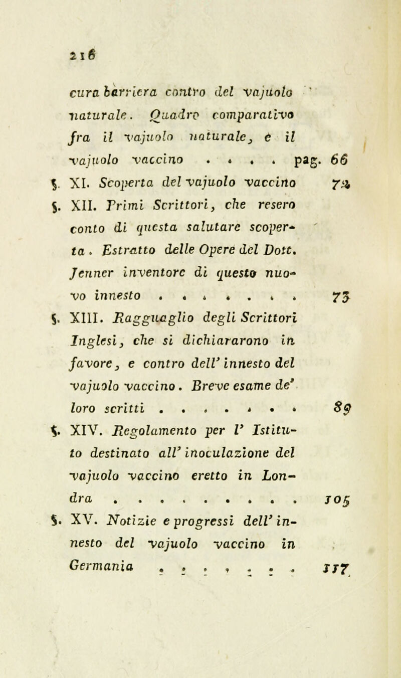 n6 cura barriera contro del vajuoto naturale. Quadro comparativo fra il vajuolo naturale, e il vajuolo vaccino . . pag. 66 %. XI. Scoperta del vajuolo vaccino fu J. XII. Frinii Scrittori, che resero conto di questa salutare scoper- ta . Estratto delle Opere del Dote. Jenner inventore dì questo nuo- vo innesto . . * . . 4 . 75 S. XIII. Eagguaglio degli Scrittori Inglesi, che si dichiararono iti favore, e contro dell'innesto del vajuolo vaccino. Breve esame de' loro scritti ....*•» 8$ %. XIV. Regolamento per l' Istitu- to destinato all' inoculazione del vajuolo vaccino eretto in Lon- dra jo$ %. XV. Notizie e progressi dell'in- nesto del vajuolo vaccino in Germania ....... jjf