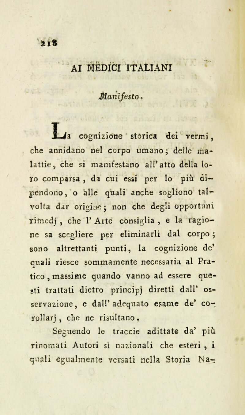 AI MÈDICI ITALIANI Manifesto. h cognizione storica dei vermi, cne annidano nel corpo umano; delle ma- lattie, che si manifestano all'atto della lo- ro comparsa , da cui essi per lo più di- pendono, o alle quali anche sogliono tal- volta dar orìgìae*} non che degli opportuni rifnedj , che 1' Arte consiglia , e la ragio- ne sa scegliere per eliminarli dal corpo ; sono altrettanti punti, la cognizione de' quali riesce sommamente necessaria al Pra- tico, massime quando vanno ad essere que- sti trattati dietro principi diretti dall' os- servazione, e dall'adequato esame de' co- rollarj , che ne risultano. Seguendo le traccie adittate da' più rinomati Autori sì nazionali che esteri , i quali egualmente versati nella Storia Na-