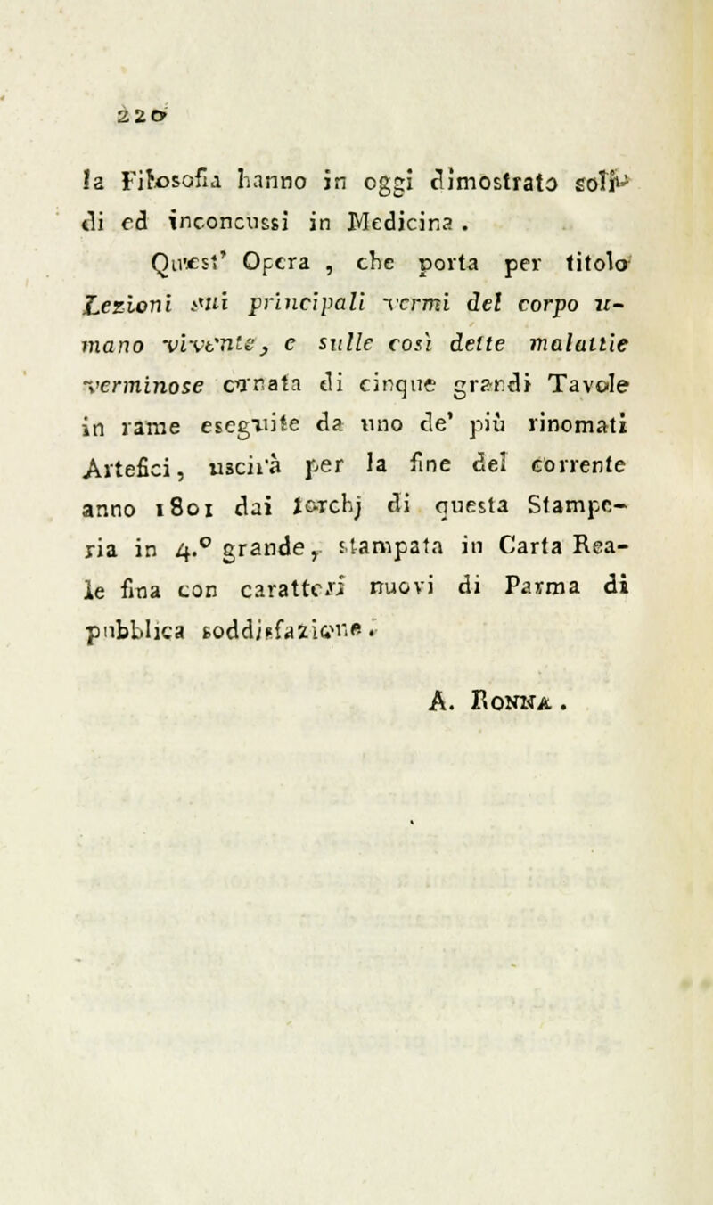 !a Filosofia hanno in oggi dimostrato sofit' eli ed inconcussi in Medicina . Qtwest* Opera , che porta per titola Lezioni itti principali Termi del corpo li- mano vivente, e sulle così dette maialile verminose canata di cinque grandi Tavole in rame esegatite da uno de' più rinomati Artefici, uscii'à per la fine del corrente anno 1801 dai Jorchj di questa Stampe- ria in 4.0 grande r stampata in Carta Rea- le fina con caratteri nuovi di Parma di pubblica fcoddjefazitfi'fc. A. RONWA .