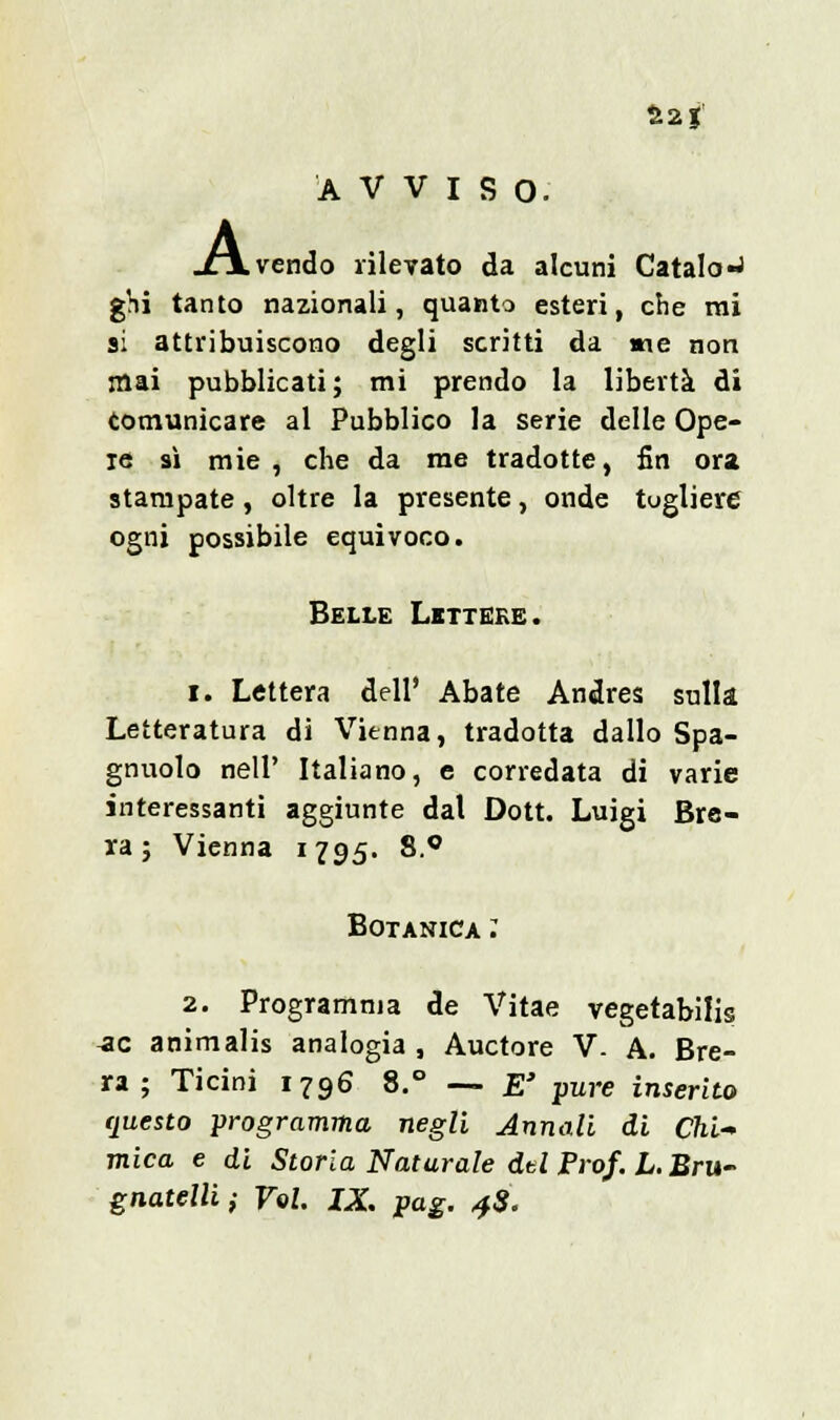 fc2g AVVISO. .vendo rilevato da alcuni Catalo-J ghi tanto nazionali, quanto esteri, che mi si attribuiscono degli scritti da «ne non mai pubblicati; mi prendo la libertà di comunicare al Pubblico la serie delle Ope- re sì mie, che da me tradotte, fin ora stampate, oltre la presente, onde togliere ogni possibile equivoco. Belle Lettere. i. Lettera dell' Abate Andres sulla Letteratura di Vienna, tradotta dallo Spa- gnuolo nell' Italiano, e corredata di varie interessanti aggiunte dal Dott. Luigi Bre- ra; Vienna 1795. 8.° Botanica : 2. Programma de Vitae vegetabilis ^c animalis analogia , Auctore V. A. Bre- ra ; Ticini 1796 8.° — E' pure inserito questo programma negli Annali di Chi- mica e di Storia Naturale dtl Prof. L.Bru- gnatellii Voi. IX. pag. 4$.