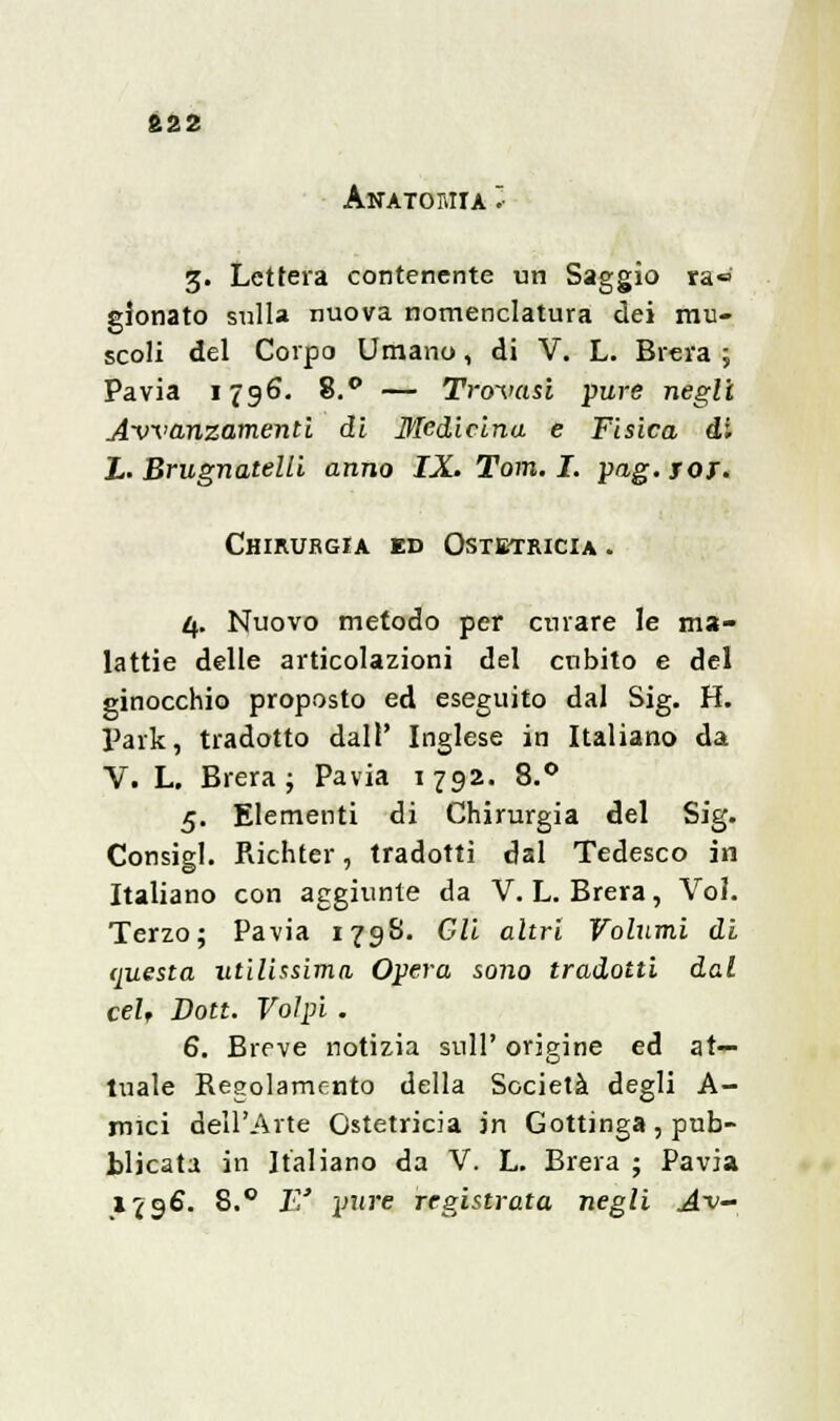 822 Anatomia * 3. Lettera contenente un Saggio ra« gionato sulla nuova nomenclatura dei mu- scoli del Corpo Umano, di V. L. Brera ; Pavia 1796. 8.° — Trovasi pure negli Avanzamenti di Medicina e Fisica di X. Brugnatelli anno IX. Tom. I. pag. sot. Chirurgia ed Ostetricia . 4. Nuovo metodo per curare le ma- lattie delle articolazioni del cubito e del ginocchio proposto ed eseguito dal Sig. H. Park, tradotto dall' Inglese in Italiano da V. L. Brera; Pavia 1792. 8.° 5. Elementi di Chirurgia del Sig. Consigl. Richter, tradotti dal Tedesco in Italiano con aggiunte da V.L.Brera, Voi. Terzo; Pavia 179S. Gli altri Volumi di questa utilissima Opera sono tradotti dal ceU Don. Volpi . 6. Breve notizia sull' origine ed at- tuale Regolamento della Società degli A- mici dell'Arte Ostetricia in Gottinga, pub- blicata in Italiano da V. L. Brera ; Pavia 1796. 8.° E' pure registrata negli A~v-