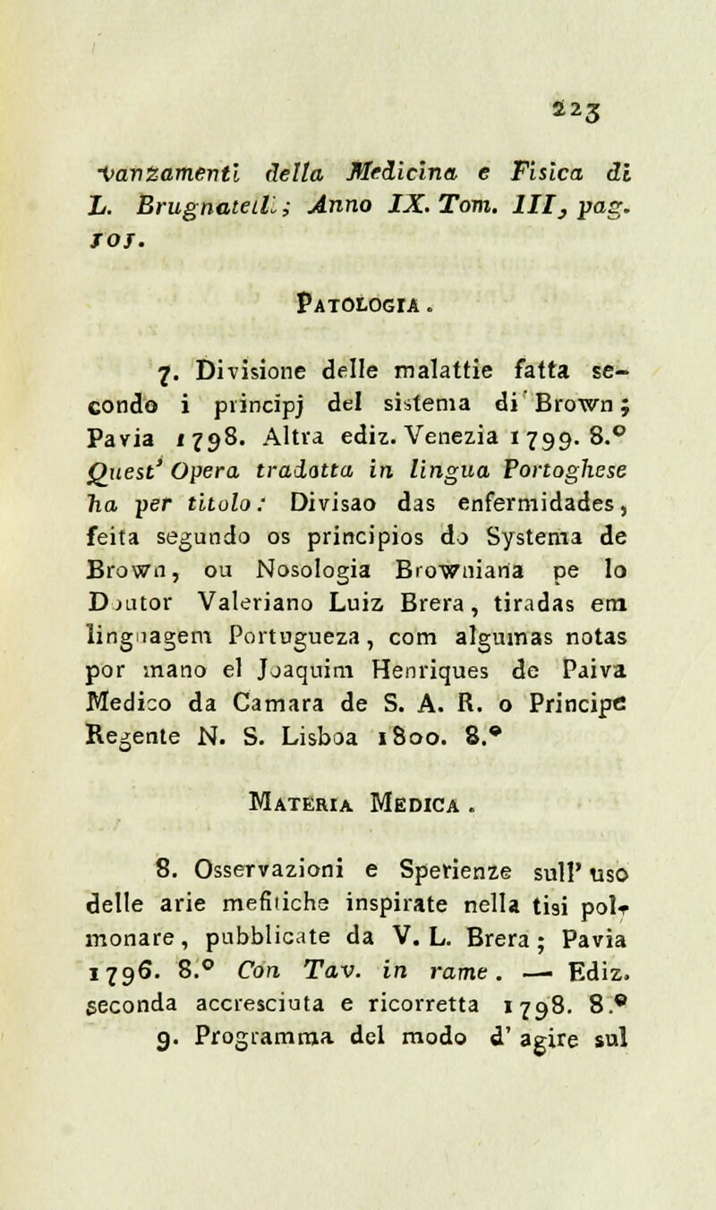 S23 •VavZamenti delta Medicina e Fisica di L. BrugnateiL; Anno IX. Tom. Ili, pag. JOJ. Patologia. 1. Divisione delle malattie fatta se- condo i principj del sistema di'Brown; Pavia 1798. Altra ediz. Venezia 1 799. 8.° Quest' Opera tradotta in lingua Portoghese ha ver titolo: Divisao das enfermidades, feita segundo os principios do Systema de Brown, ou Nosologia Browniana pe lo Djutor Valeriano Luiz Brera, tiradas era lingiagem Portugueza, com algumas notas por mano el Joaquim Henriques de Paiva Medico da Camara de S. A. R. o Principe Regente N. S. Lisboa 1800. 8.® Materia Medica . 8. Osservazioni e Sperienze sull' uso delle arie mefitiche inspirate nella tisi polr inonare, pubblicate da V. L. Brera ; Pavia 1796. 8.° Con Tav. in rame. —• Ediz. seconda accresciuta e ricorretta 1798. 8.® g. Programma del modo d' agire sul