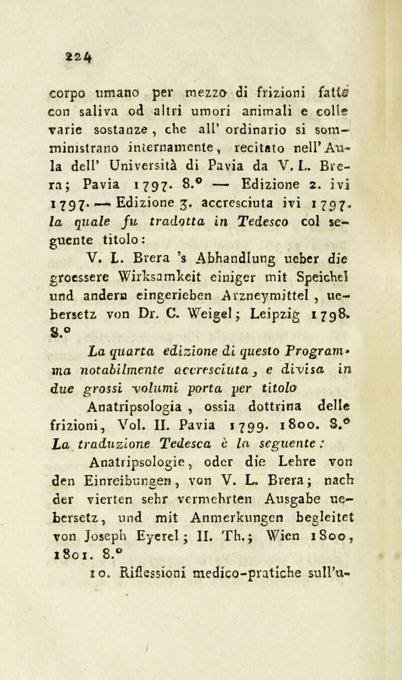 22^ corpo umano per mezzo di frizioni fatte con saliva od altri umori animali e coli* varie sostanze , che all' ordinario si som- ministrano internamente, recitato nell'Au- la dell' Università di Pavia da V. !.. Bre- ra; Pavia 1797. 8.° — Edizione 2. ivi 1 797. —. Edizione 3. accresciuta ivi 1797. la quale fu tradotta in Tedesco col se- guente titolo : V. L. Brera 's Abhandlung ueber die groessere Wirksamkeit einiger mit Speichel und andern eingerieben Arzneymittel , ue- bersetz von Dr. C. Weigel ; Leipzig 1798. 8.° La quarta edizione di questo Program- ma notabilmente accresciuta 3 e divisa in due grossi volumi porta per titolo Anatripsologia , ossia dottrina delle frizioni, Voi. II. Pavia 1799. 1800. 8.° La traduzione Tedesca è la seguente ; Anatripsologie, odcr die Lehre von den Einreibungen, von V. L. Brera ; nach der vierten sehr vermehrten Ausgabe ue- bcrsetz, und mit Anmerkungen begleitet von Joseph Eyerel ; II. Th. ; Wien 1800, i8ox. 8.° io. Riflessioni medico-pratiche sull'u-