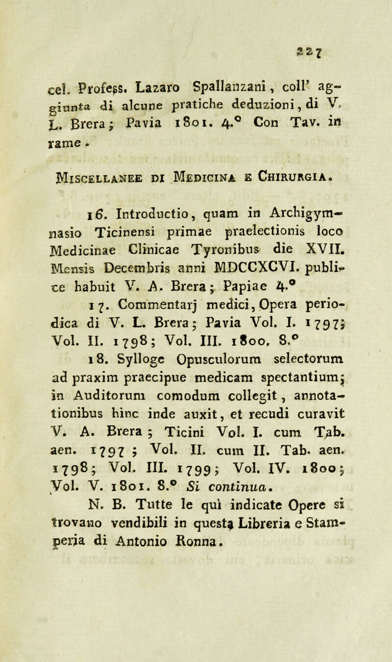 327 ae- cel. Profeps. Lazaro Spallanzani, coli' ag giunta di alcune pratiche deduzioni, di V\ jL. Brera; Pavia 1801. 4.0 Con Tav. in rame • Miscellanee di Medicina e Chirurgia. 16. Introductio, quam in Archigym- riasio Ticinensi primae praelectionis loco Medicinae Clinicae Tyronibus die XVII. Mensis Decembris anni MDCCXCVI. public ce habuit V. A. Brera; Papiae 4-° 17. Commentarj medici, Opera perio- dica di V. L. Brera; Pavia Voi. I. 1797; Voi. II. 1798; Voi. III. 1800, 8.° 18. Sylloge Opusculorum selectorum ad praxim praecipue medicam spectantiumj in Auditoruni comodum collegit, annota- tionibus hinc inde auxit, et recudi curavit V. A. Brera ; Ticini Voi. I. cum Tab. aen. 1797 ; Voi. II. cum II. Tab. aen. 1798; Voi. III. 1799; Voi. IV. 1800; Voi. V. 1801. 8.° Si continua. N. B. Tutte le qui indicate Opere si trovano vendibili in questa Libreria e Stam- peria di Antonio Ronna.