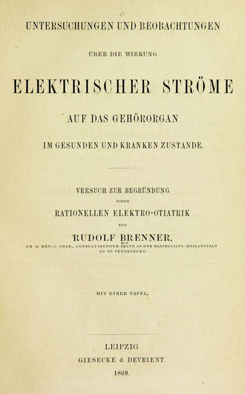 ÜBER DIE WIRKUNG ELEKTRISCHER STRÖME ■ AUF DAS GEHÖKORGAN IM GESUNDEN UND KRANKEN ZUSTANDE. VERSUCH ZUR BEGRÜNDUNG Kl NEU RATIONELLEN ELEKTRO-ÜTIATRIK VON •RUDOLF BRENNER, DR D. MEO. u. CIUK., CO N SU LT I K F, ND EM AR Z TR AN DK R M A\ I M 1 L ] AN ft - HE I LAN S TALT ZU ST. PETERSBURG. MIT EINER TAFEL. LEIPZIG GIESECKE & DEVEIENT. 1868.