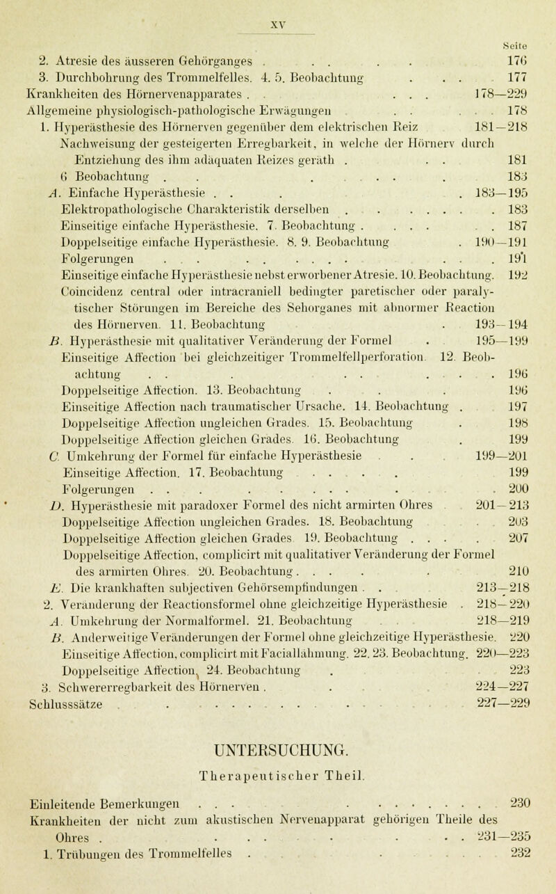 2. Atresie des äusseren Geliörganges . . . . . 170 3. Durchbohrung des Trommelfelles. 4. 5. Beobachtung . . . 177 Krankheiten des Hörnervenapparates . . ... 178—229 Allgemeine physiologisch-pathologische Erwägungen . . ... 178 1. Hyperästhesie des Hörnerven gegenüber dem elektrischen Reiz 181 — 218 Nachweisung der gesteigerten Erregbarkeit, in welche der Hörnerv durch Entziehung des ihm adäquaten Reizes geriitli . . . 181 G Beobachtung . . . .... . 183 A. Einfache Hyperästhesie . . . , . 183—195 Elektropathologisehe Charakteristik derselben . . ..... 183 Einseitige einfache Hyperästhesie. 7. Beobachtung . ... . . 187 Doppelseitige emfache Hyperästhesie. 8. 9. Beobachtung . 190—191 Folgerungen ... . . .... ... . 19'l Einseitige einfache Hyperästhesie nebst erworbener Atresie. 10. Beobachtung. 192 Coincidenz central oder iiitracraniell bedingter paretischer oder paraly- tischer Störungen im Bereiche des Sehorganes mit abnormer Reaction des Hörnerven. 11. Beobachtung . 198—194 B. Hyperästhesie mit qualitativer Veränderung der Formel . . 195—199 Einseitige Affection bei gleichzeitiger Trommelfellperforation. 12, Beob- achtung . . . . . .... 19ü Doppelseitige Affection. 13. Beobachtung . . . 19(j Einseitige Affection nach traumatischer Ursache. 14. Beobachtung . 197 Doppelseitige Affection ungleichen Grades. 15. Beobachtung . 198 Doppelseitige Aft'ection gleichen Grades. Iti. Beobachtung . 199 C. Umkehrung der Formel für einfache Hyperästhesie . . 199—201 Einseitige Affection. 17. Beobachtung 199 Folgerungen . . . . . ... . . . , . 2U0 Z». Hyperästhesie mit paradoxer Formel des nicht armirten Ohres . 201 — 213 Doppelseitige Affection ungleichen Grades. 18. Beobachtung . 2l.i3 Doppelseitige Affection gleichen Grades 19. Beobachtung ... . 207 Doppelseitige Affection, complicirt mit qualitativer Veränderung der Formel des armirten Ohres. 20. Beobachtung .... . 210 E. Die kraiüchaften subjectiven Gehörsemphndungen . . 213—218 2. Veränderung der Reactionsformel ohne gleichzeitige Hyperästhesie . 218— 220 A. Umkehrung der Normalformel. 21. Beobachtung , . 218—219 B. Anderweitige Veränderungen der Formel ohne gleichzeitige Hyperästhesie. 220 Einseitige Affection, complicirt mit Faciallälimung. 22. 23. Beobachtung. 22()—223 Doppelseitige Affection.^ 24. Becjbachtung . . 223 3. Schwererregbarkeit des Hörnerven. ... 224—227 Schlusssätze . .... 227—229 UNTERSUCHUNG. Therapeutischer Theil. Einleitende Bemerkungen ... . ....... 230 Krankheiten der nicht zum akustischen Nervenapparat gehörigen Theile des Ohres . • . 231—235 1. Trübungen des Trommelfelles . 232