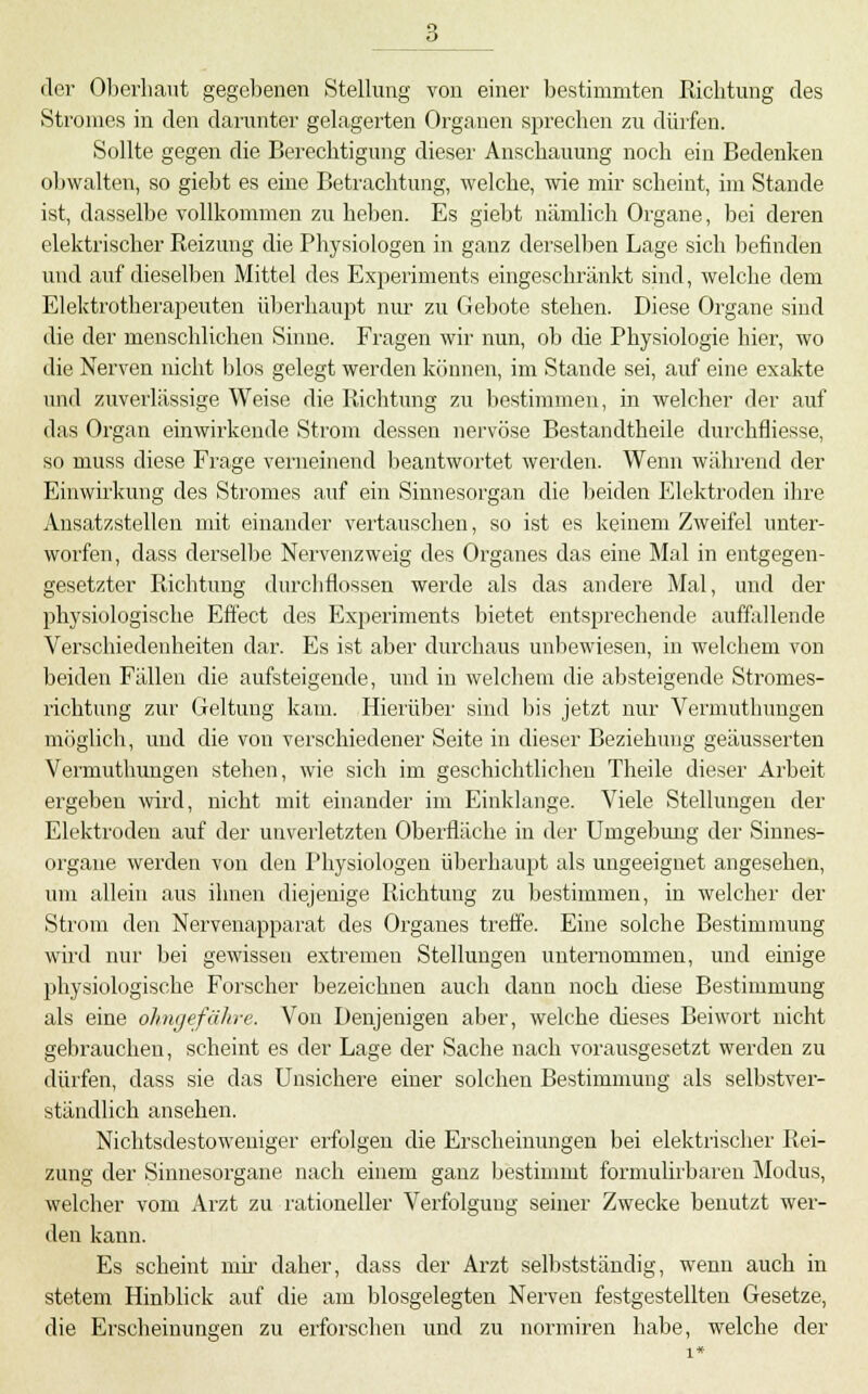 der Oberhaut gegebenen Stellung von einer bestimmten Richtung des Stromes in den darunter gelagerten Organen sprechen zu dürfen. Sollte gegen die Berechtigung dieser Anschauung noch ein Bedenken obwalten, so giebt es eine Betrachtung, welche, wie mir scheint, im Stande ist, dasselbe vollkommen zu heben. Es giebt nämlich Organe, bei deren elektrischer Reizung die Physiologen in ganz derselben Lage sich befinden und auf dieselben Mittel des Experiments eingeschränkt sind, welche dem Elektrotherapeuten ül)erhaupt nm- zu Gel)ote stehen. Diese Organe sind die der menschlichen Sinne. Fragen wir nun, ob die Physiologie hier, wo die Nerven nicht blos gelegt werden können, im Stande sei, auf eine exakte und zuverlässige Weise die Richtung zu bestimmen, in welcher der auf das Organ einwirkende Strom dessen nervöse Bestandtheile durchfliesse, so muss diese Frage verneinend l)eantwnrtet werden. Wenn während der Einwirkung des Stromes auf ein Sinnesorgan die beiden Elektroden ihre Ansatzstellen mit einander vertauschen, so ist es keinem Zweifel unter- worfen, dass derselbe Nervenzweig des Organes das eine Mal in entgegen- gesetzter Richtung durchflössen werde als das andere Mal, und der physiologische Effect des Experiments bietet entsprechende auffallende Verschiedenheiten dar. Es ist aber durchaus unbewiesen, in welchem von beiden Fällen die aufsteigende, imd in welchem die absteigende Stromes- richtung zur Geltung kam. Hierüber sind bis jetzt nur Vermutlumgen möglich, und die von verschiedener Seite in dieser Beziehung geäusserten Vermuthungen stehen, wie sich im geschichtlichen Theile dieser Arbeit ergeben wird, nicht mit einander im Einklänge. Viele Stellungen der Elektroden auf der unverletzten Oberfläche in der Umgebung der Sinnes- organe werden von den Physiologen überhaupt als ungeeignet angesehen, um allein aus ihnen diejenige Richtung zu bestimmen, in welcher der Strom den Nervenapparat des Organes treffe. Eine solche Bestimmung wird nur bei gewissen extremen Stellungen unternommen, und einige physiologische Forscher bezeichnen auch dann noch diese Bestimmung als eine ohngefähre. Von Denjenigen aber, welche dieses Beiwort nicht gebrauchen, scheint es der Lage der Sache nach vorausgesetzt werden zu dürfen, dass sie das Unsichere einer solchen Bestimmung als selbstver- ständlich ansehen. Nichtsdestoweniger erfolgen die Erscheinungen bei elektrischer Rei- zung der Sinnesorgane nach einem ganz bestimmt formulirbaren Modus, welcher vom Arzt zu rationeller Verfolgung seiner Zwecke benutzt wer- den kann. Es scheint mu- daher, dass der Arzt selbstständig, wenn auch in stetem Hinblick auf die am biosgelegten Nerven festgestellten Gesetze, die Erscheinungen zu erforschen imd zu normiren habe, welche der